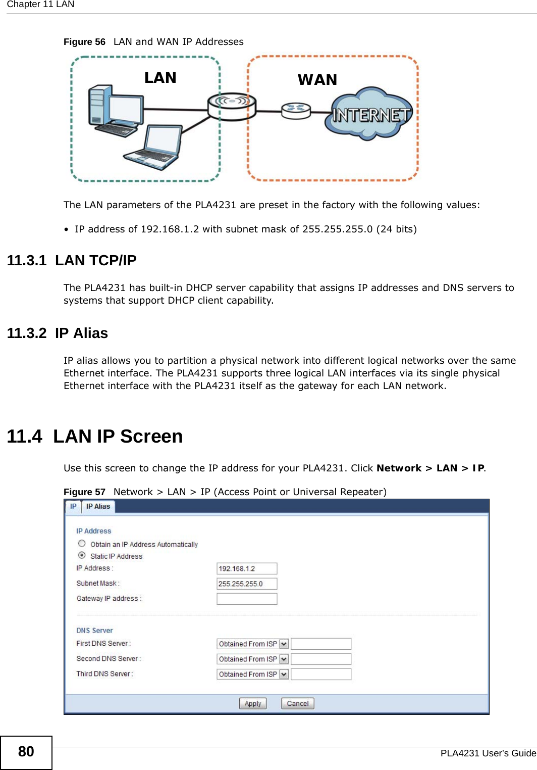 Chapter 11 LANPLA4231 User’s Guide80Figure 56   LAN and WAN IP AddressesThe LAN parameters of the PLA4231 are preset in the factory with the following values:• IP address of 192.168.1.2 with subnet mask of 255.255.255.0 (24 bits)11.3.1  LAN TCP/IP The PLA4231 has built-in DHCP server capability that assigns IP addresses and DNS servers to systems that support DHCP client capability.11.3.2  IP AliasIP alias allows you to partition a physical network into different logical networks over the same Ethernet interface. The PLA4231 supports three logical LAN interfaces via its single physical Ethernet interface with the PLA4231 itself as the gateway for each LAN network.11.4  LAN IP ScreenUse this screen to change the IP address for your PLA4231. Click Network &gt; LAN &gt; IP.Figure 57   Network &gt; LAN &gt; IP (Access Point or Universal Repeater) LAN WAN