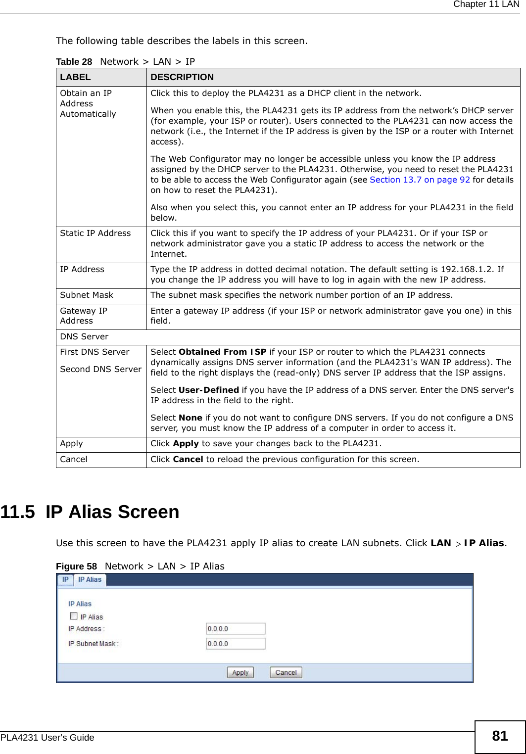  Chapter 11 LANPLA4231 User’s Guide 81The following table describes the labels in this screen.11.5  IP Alias ScreenUse this screen to have the PLA4231 apply IP alias to create LAN subnets. Click LAN &gt; IP Alias.Figure 58   Network &gt; LAN &gt; IP Alias Table 28   Network &gt; LAN &gt; IPLABEL DESCRIPTIONObtain an IP Address AutomaticallyClick this to deploy the PLA4231 as a DHCP client in the network. When you enable this, the PLA4231 gets its IP address from the network’s DHCP server (for example, your ISP or router). Users connected to the PLA4231 can now access the network (i.e., the Internet if the IP address is given by the ISP or a router with Internet access).The Web Configurator may no longer be accessible unless you know the IP address assigned by the DHCP server to the PLA4231. Otherwise, you need to reset the PLA4231 to be able to access the Web Configurator again (see Section 13.7 on page 92 for details on how to reset the PLA4231).Also when you select this, you cannot enter an IP address for your PLA4231 in the field below.Static IP Address  Click this if you want to specify the IP address of your PLA4231. Or if your ISP or network administrator gave you a static IP address to access the network or the Internet.IP Address Type the IP address in dotted decimal notation. The default setting is 192.168.1.2. If you change the IP address you will have to log in again with the new IP address.   Subnet Mask The subnet mask specifies the network number portion of an IP address. Gateway IP AddressEnter a gateway IP address (if your ISP or network administrator gave you one) in this field.DNS ServerFirst DNS ServerSecond DNS ServerSelect Obtained From ISP if your ISP or router to which the PLA4231 connects dynamically assigns DNS server information (and the PLA4231&apos;s WAN IP address). The field to the right displays the (read-only) DNS server IP address that the ISP assigns. Select User-Defined if you have the IP address of a DNS server. Enter the DNS server&apos;s IP address in the field to the right. Select None if you do not want to configure DNS servers. If you do not configure a DNS server, you must know the IP address of a computer in order to access it.Apply Click Apply to save your changes back to the PLA4231.Cancel Click Cancel to reload the previous configuration for this screen.