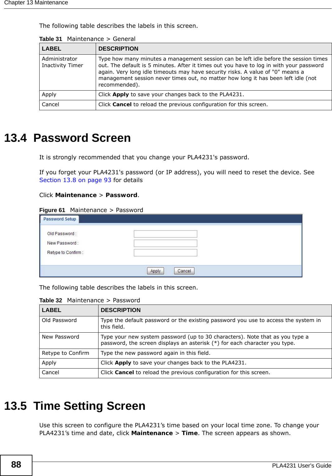 Chapter 13 MaintenancePLA4231 User’s Guide88The following table describes the labels in this screen.13.4  Password ScreenIt is strongly recommended that you change your PLA4231&apos;s password.  If you forget your PLA4231&apos;s password (or IP address), you will need to reset the device. See Section 13.8 on page 93 for detailsClick Maintenance &gt; Password.Figure 61   Maintenance &gt; Password The following table describes the labels in this screen.13.5  Time Setting ScreenUse this screen to configure the PLA4231’s time based on your local time zone. To change your PLA4231’s time and date, click Maintenance &gt; Time. The screen appears as shown. Table 31   Maintenance &gt; GeneralLABEL DESCRIPTIONAdministrator Inactivity TimerType how many minutes a management session can be left idle before the session times out. The default is 5 minutes. After it times out you have to log in with your password again. Very long idle timeouts may have security risks. A value of &quot;0&quot; means a management session never times out, no matter how long it has been left idle (not recommended).Apply Click Apply to save your changes back to the PLA4231.Cancel Click Cancel to reload the previous configuration for this screen.Table 32   Maintenance &gt; PasswordLABEL DESCRIPTIONOld Password Type the default password or the existing password you use to access the system in this field.New Password Type your new system password (up to 30 characters). Note that as you type a password, the screen displays an asterisk (*) for each character you type.Retype to Confirm Type the new password again in this field.Apply Click Apply to save your changes back to the PLA4231.Cancel Click Cancel to reload the previous configuration for this screen.