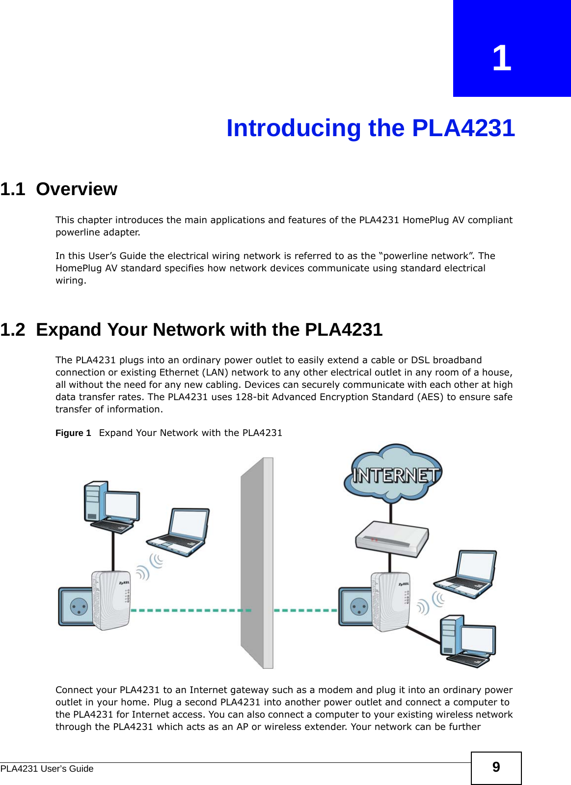 PLA4231 User’s Guide 9CHAPTER   1Introducing the PLA42311.1  OverviewThis chapter introduces the main applications and features of the PLA4231 HomePlug AV compliant powerline adapter. In this User’s Guide the electrical wiring network is referred to as the “powerline network”. The HomePlug AV standard specifies how network devices communicate using standard electrical wiring. 1.2  Expand Your Network with the PLA4231The PLA4231 plugs into an ordinary power outlet to easily extend a cable or DSL broadband connection or existing Ethernet (LAN) network to any other electrical outlet in any room of a house, all without the need for any new cabling. Devices can securely communicate with each other at high data transfer rates. The PLA4231 uses 128-bit Advanced Encryption Standard (AES) to ensure safe transfer of information. Figure 1   Expand Your Network with the PLA4231Connect your PLA4231 to an Internet gateway such as a modem and plug it into an ordinary power outlet in your home. Plug a second PLA4231 into another power outlet and connect a computer to the PLA4231 for Internet access. You can also connect a computer to your existing wireless network through the PLA4231 which acts as an AP or wireless extender. Your network can be further 