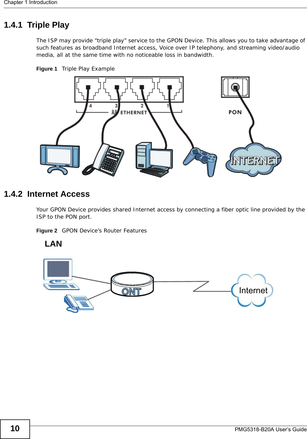 Chapter 1 IntroductionPMG5318-B20A User’s Guide101.4.1  Triple PlayThe ISP may provide “triple play” service to the GPON Device. This allows you to take advantage of such features as broadband Internet access, Voice over IP telephony, and streaming video/audio media, all at the same time with no noticeable loss in bandwidth.Figure 1   Triple Play Example1.4.2  Internet AccessYour GPON Device provides shared Internet access by connecting a fiber optic line provided by the ISP to the PON port.Figure 2   GPON Device’s Router FeaturesInternetLAN