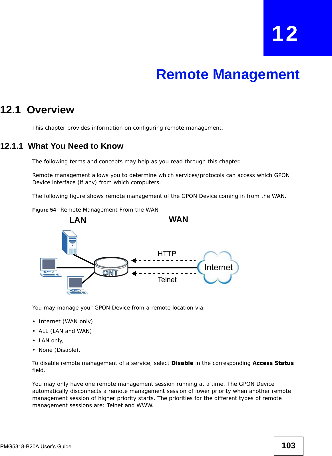PMG5318-B20A User’s Guide 103CHAPTER   12Remote Management12.1  OverviewThis chapter provides information on configuring remote management.12.1.1  What You Need to KnowThe following terms and concepts may help as you read through this chapter.Remote management allows you to determine which services/protocols can access which GPON Device interface (if any) from which computers.The following figure shows remote management of the GPON Device coming in from the WAN.Figure 54   Remote Management From the WANYou may manage your GPON Device from a remote location via:• Internet (WAN only)•ALL (LAN and WAN)•LAN only, • None (Disable).To disable remote management of a service, select Disable in the corresponding Access Status field.You may only have one remote management session running at a time. The GPON Device automatically disconnects a remote management session of lower priority when another remote management session of higher priority starts. The priorities for the different types of remote management sessions are: Telnet and WWW.LAN WANHTTPTelnetInternet