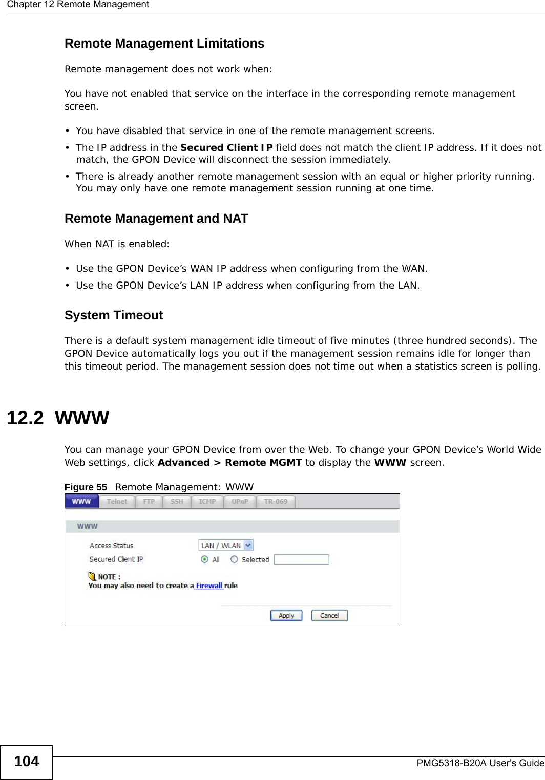 Chapter 12 Remote ManagementPMG5318-B20A User’s Guide104Remote Management LimitationsRemote management does not work when:You have not enabled that service on the interface in the corresponding remote management screen.• You have disabled that service in one of the remote management screens.• The IP address in the Secured Client IP field does not match the client IP address. If it does not match, the GPON Device will disconnect the session immediately.• There is already another remote management session with an equal or higher priority running. You may only have one remote management session running at one time.Remote Management and NATWhen NAT is enabled:•Use the GPON Device’s WAN IP address when configuring from the WAN. • Use the GPON Device’s LAN IP address when configuring from the LAN.System TimeoutThere is a default system management idle timeout of five minutes (three hundred seconds). The GPON Device automatically logs you out if the management session remains idle for longer than this timeout period. The management session does not time out when a statistics screen is polling. 12.2  WWW You can manage your GPON Device from over the Web. To change your GPON Device’s World Wide Web settings, click Advanced &gt; Remote MGMT to display the WWW screen.Figure 55   Remote Management: WWW
