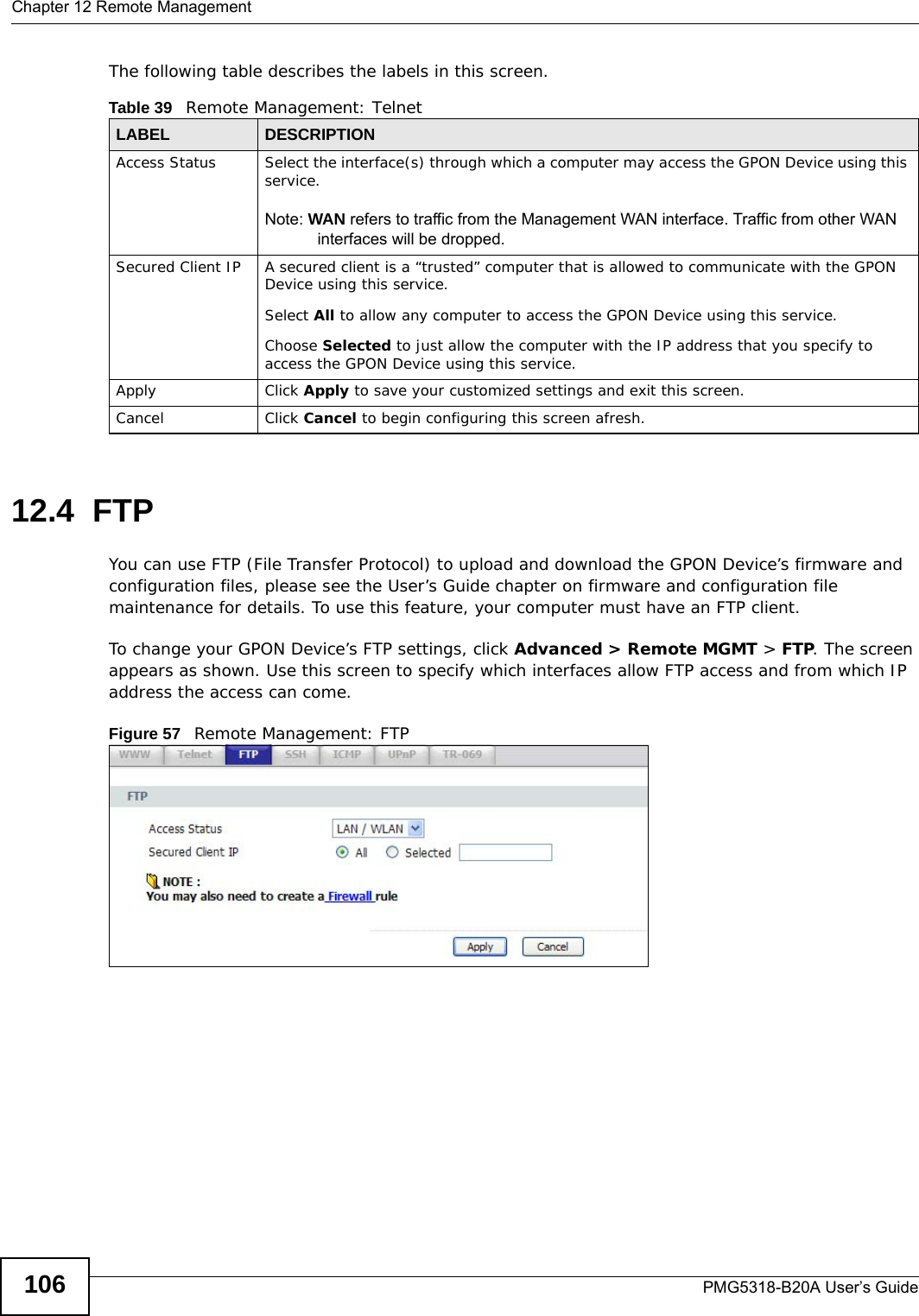 Chapter 12 Remote ManagementPMG5318-B20A User’s Guide106The following table describes the labels in this screen.12.4  FTP  You can use FTP (File Transfer Protocol) to upload and download the GPON Device’s firmware and configuration files, please see the User’s Guide chapter on firmware and configuration file maintenance for details. To use this feature, your computer must have an FTP client.To change your GPON Device’s FTP settings, click Advanced &gt; Remote MGMT &gt; FTP. The screen appears as shown. Use this screen to specify which interfaces allow FTP access and from which IP address the access can come. Figure 57   Remote Management: FTPTable 39   Remote Management: TelnetLABEL DESCRIPTIONAccess Status Select the interface(s) through which a computer may access the GPON Device using this service.Note: WAN refers to traffic from the Management WAN interface. Traffic from other WAN interfaces will be dropped.Secured Client IP A secured client is a “trusted” computer that is allowed to communicate with the GPON Device using this service. Select All to allow any computer to access the GPON Device using this service.Choose Selected to just allow the computer with the IP address that you specify to access the GPON Device using this service.Apply Click Apply to save your customized settings and exit this screen. Cancel Click Cancel to begin configuring this screen afresh.