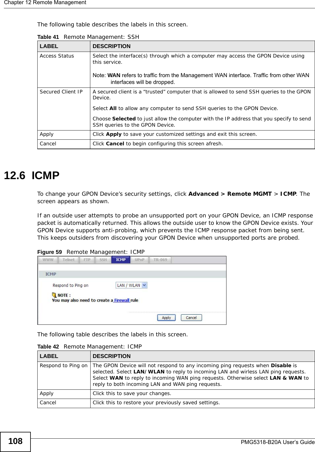 Chapter 12 Remote ManagementPMG5318-B20A User’s Guide108The following table describes the labels in this screen. 12.6  ICMPTo change your GPON Device’s security settings, click Advanced &gt; Remote MGMT &gt; ICMP. The screen appears as shown.If an outside user attempts to probe an unsupported port on your GPON Device, an ICMP response packet is automatically returned. This allows the outside user to know the GPON Device exists. Your GPON Device supports anti-probing, which prevents the ICMP response packet from being sent. This keeps outsiders from discovering your GPON Device when unsupported ports are probed. Figure 59   Remote Management: ICMPThe following table describes the labels in this screen.  Table 41   Remote Management: SSHLABEL DESCRIPTIONAccess Status Select the interface(s) through which a computer may access the GPON Device using this service.Note: WAN refers to traffic from the Management WAN interface. Traffic from other WAN interfaces will be dropped.Secured Client IP A secured client is a “trusted” computer that is allowed to send SSH queries to the GPON Device.Select All to allow any computer to send SSH queries to the GPON Device.Choose Selected to just allow the computer with the IP address that you specify to send SSH queries to the GPON Device.Apply Click Apply to save your customized settings and exit this screen. Cancel Click Cancel to begin configuring this screen afresh.Table 42   Remote Management: ICMPLABEL DESCRIPTIONRespond to Ping on The GPON Device will not respond to any incoming ping requests when Disable is selected. Select LAN/WLAN to reply to incoming LAN and wirless LAN ping requests. Select WAN to reply to incoming WAN ping requests. Otherwise select LAN &amp; WAN to reply to both incoming LAN and WAN ping requests. Apply Click this to save your changes.Cancel Click this to restore your previously saved settings.