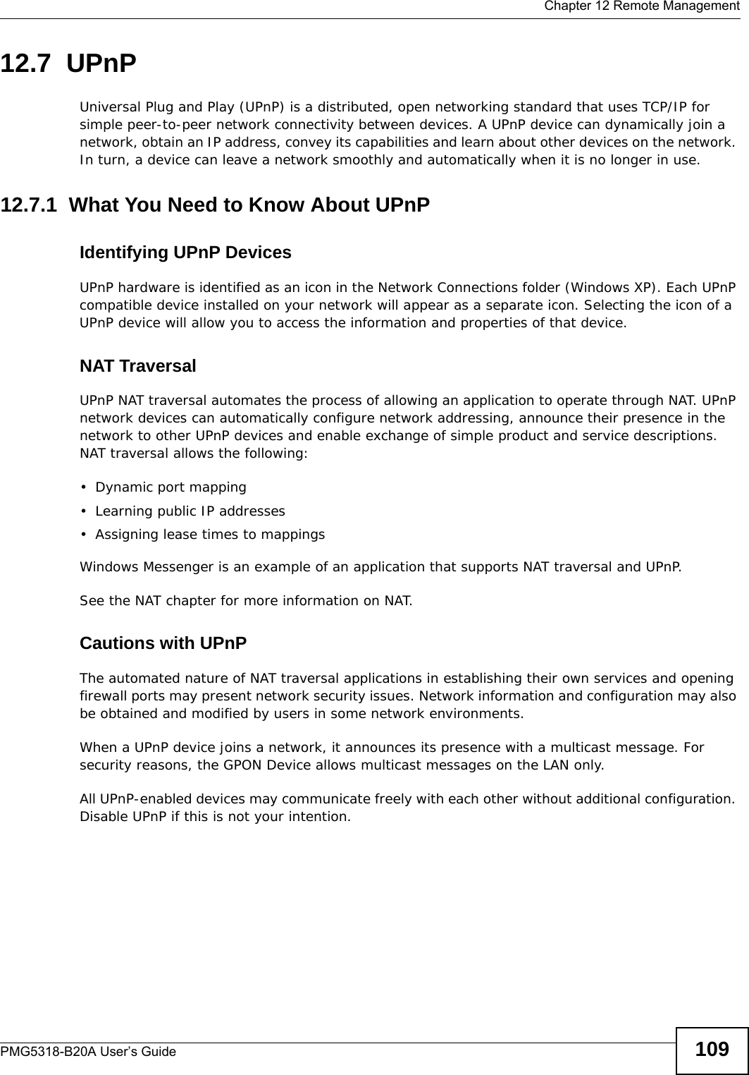  Chapter 12 Remote ManagementPMG5318-B20A User’s Guide 10912.7  UPnP Universal Plug and Play (UPnP) is a distributed, open networking standard that uses TCP/IP for simple peer-to-peer network connectivity between devices. A UPnP device can dynamically join a network, obtain an IP address, convey its capabilities and learn about other devices on the network. In turn, a device can leave a network smoothly and automatically when it is no longer in use.12.7.1  What You Need to Know About UPnPIdentifying UPnP DevicesUPnP hardware is identified as an icon in the Network Connections folder (Windows XP). Each UPnP compatible device installed on your network will appear as a separate icon. Selecting the icon of a UPnP device will allow you to access the information and properties of that device. NAT TraversalUPnP NAT traversal automates the process of allowing an application to operate through NAT. UPnP network devices can automatically configure network addressing, announce their presence in the network to other UPnP devices and enable exchange of simple product and service descriptions. NAT traversal allows the following:• Dynamic port mapping• Learning public IP addresses• Assigning lease times to mappingsWindows Messenger is an example of an application that supports NAT traversal and UPnP. See the NAT chapter for more information on NAT.Cautions with UPnPThe automated nature of NAT traversal applications in establishing their own services and opening firewall ports may present network security issues. Network information and configuration may also be obtained and modified by users in some network environments. When a UPnP device joins a network, it announces its presence with a multicast message. For security reasons, the GPON Device allows multicast messages on the LAN only.All UPnP-enabled devices may communicate freely with each other without additional configuration. Disable UPnP if this is not your intention. 