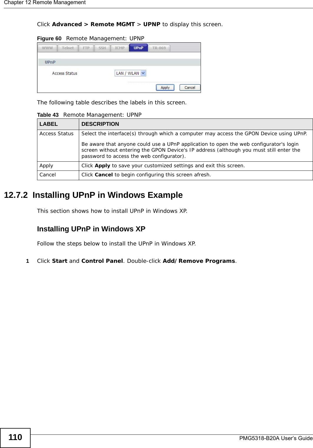 Chapter 12 Remote ManagementPMG5318-B20A User’s Guide110Click Advanced &gt; Remote MGMT &gt; UPNP to display this screen.Figure 60   Remote Management: UPNP The following table describes the labels in this screen.12.7.2  Installing UPnP in Windows ExampleThis section shows how to install UPnP in Windows XP. Installing UPnP in Windows XPFollow the steps below to install the UPnP in Windows XP. 1Click Start and Control Panel. Double-click Add/Remove Programs.Table 43   Remote Management: UPNP LABEL DESCRIPTIONAccess Status Select the interface(s) through which a computer may access the GPON Device using UPnP.Be aware that anyone could use a UPnP application to open the web configurator&apos;s login screen without entering the GPON Device&apos;s IP address (although you must still enter the password to access the web configurator).Apply Click Apply to save your customized settings and exit this screen. Cancel Click Cancel to begin configuring this screen afresh.