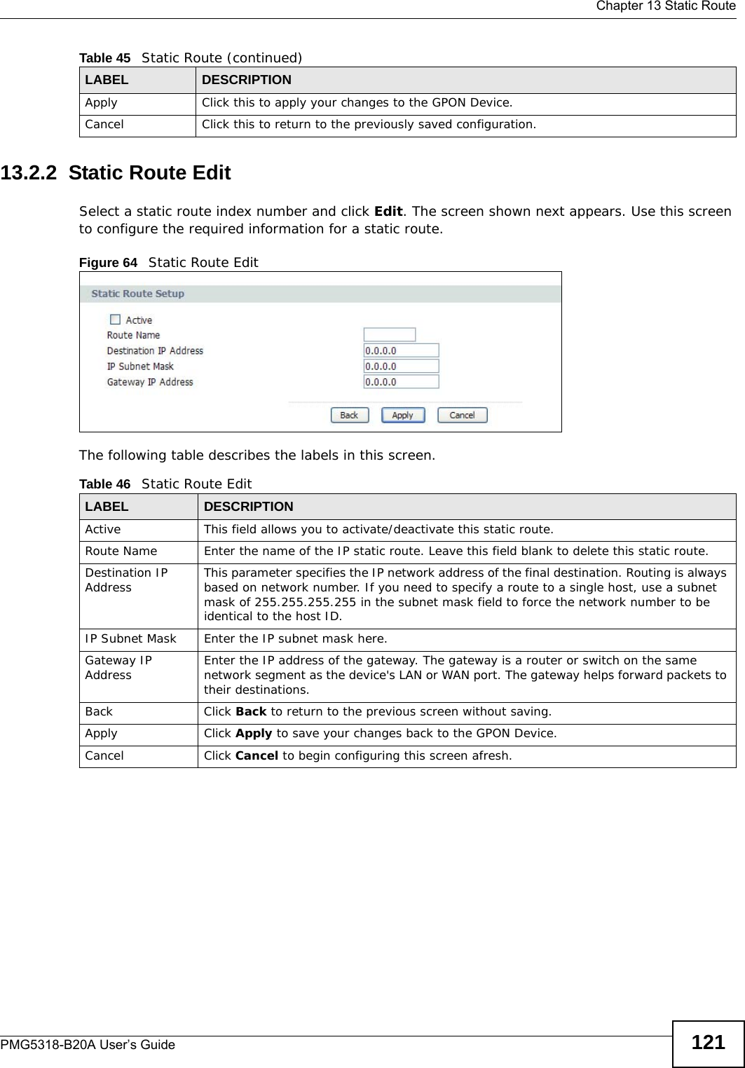  Chapter 13 Static RoutePMG5318-B20A User’s Guide 12113.2.2  Static Route Edit   Select a static route index number and click Edit. The screen shown next appears. Use this screen to configure the required information for a static route.Figure 64   Static Route EditThe following table describes the labels in this screen. Apply Click this to apply your changes to the GPON Device.Cancel Click this to return to the previously saved configuration.Table 45   Static Route (continued)LABEL DESCRIPTIONTable 46   Static Route EditLABEL DESCRIPTIONActive This field allows you to activate/deactivate this static route.Route Name Enter the name of the IP static route. Leave this field blank to delete this static route.Destination IP Address This parameter specifies the IP network address of the final destination. Routing is always based on network number. If you need to specify a route to a single host, use a subnet mask of 255.255.255.255 in the subnet mask field to force the network number to be identical to the host ID.IP Subnet Mask  Enter the IP subnet mask here.Gateway IP Address Enter the IP address of the gateway. The gateway is a router or switch on the same network segment as the device&apos;s LAN or WAN port. The gateway helps forward packets to their destinations.Back Click Back to return to the previous screen without saving.Apply Click Apply to save your changes back to the GPON Device.Cancel Click Cancel to begin configuring this screen afresh.