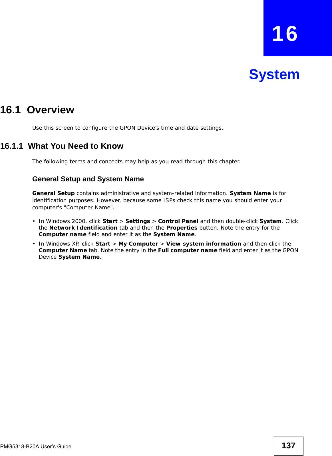 PMG5318-B20A User’s Guide 137CHAPTER   16System16.1  OverviewUse this screen to configure the GPON Device’s time and date settings.16.1.1  What You Need to KnowThe following terms and concepts may help as you read through this chapter.General Setup and System NameGeneral Setup contains administrative and system-related information. System Name is for identification purposes. However, because some ISPs check this name you should enter your computer&apos;s &quot;Computer Name&quot;. • In Windows 2000, click Start &gt; Settings &gt; Control Panel and then double-click System. Click the Network Identification tab and then the Properties button. Note the entry for the Computer name field and enter it as the System Name.• In Windows XP, click Start &gt; My Computer &gt; View system information and then click the Computer Name tab. Note the entry in the Full computer name field and enter it as the GPON Device System Name.