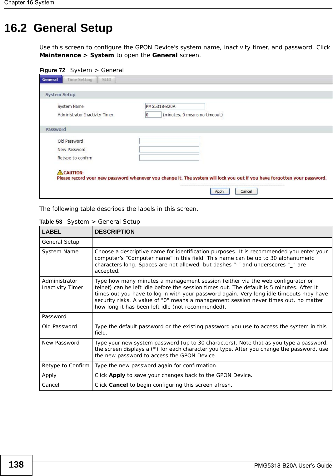 Chapter 16 SystemPMG5318-B20A User’s Guide13816.2  General Setup  Use this screen to configure the GPON Device’s system name, inactivity timer, and password. Click Maintenance &gt; System to open the General screen. Figure 72   System &gt; GeneralThe following table describes the labels in this screen.  Table 53   System &gt; General SetupLABEL DESCRIPTIONGeneral SetupSystem Name Choose a descriptive name for identification purposes. It is recommended you enter your computer’s “Computer name” in this field. This name can be up to 30 alphanumeric characters long. Spaces are not allowed, but dashes “-” and underscores &quot;_&quot; are accepted.Administrator Inactivity Timer Type how many minutes a management session (either via the web configurator or telnet) can be left idle before the session times out. The default is 5 minutes. After it times out you have to log in with your password again. Very long idle timeouts may have security risks. A value of &quot;0&quot; means a management session never times out, no matter how long it has been left idle (not recommended).PasswordOld Password Type the default password or the existing password you use to access the system in this field.New Password Type your new system password (up to 30 characters). Note that as you type a password, the screen displays a (*) for each character you type. After you change the password, use the new password to access the GPON Device.Retype to Confirm Type the new password again for confirmation.Apply Click Apply to save your changes back to the GPON Device.Cancel Click Cancel to begin configuring this screen afresh.