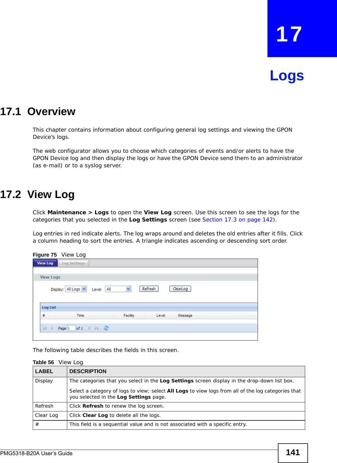 PMG5318-B20A User’s Guide 141CHAPTER   17Logs17.1  OverviewThis chapter contains information about configuring general log settings and viewing the GPON Device’s logs. The web configurator allows you to choose which categories of events and/or alerts to have the GPON Device log and then display the logs or have the GPON Device send them to an administrator (as e-mail) or to a syslog server.17.2  View LogClick Maintenance &gt; Logs to open the View Log screen. Use this screen to see the logs for the categories that you selected in the Log Settings screen (see Section 17.3 on page 142). Log entries in red indicate alerts. The log wraps around and deletes the old entries after it fills. Click a column heading to sort the entries. A triangle indicates ascending or descending sort order. Figure 75   View LogThe following table describes the fields in this screen.   Table 56   View LogLABEL DESCRIPTIONDisplay  The categories that you select in the Log Settings screen display in the drop-down list box.Select a category of logs to view; select All Logs to view logs from all of the log categories that you selected in the Log Settings page. Refresh Click Refresh to renew the log screen. Clear Log  Click Clear Log to delete all the logs. #This field is a sequential value and is not associated with a specific entry.