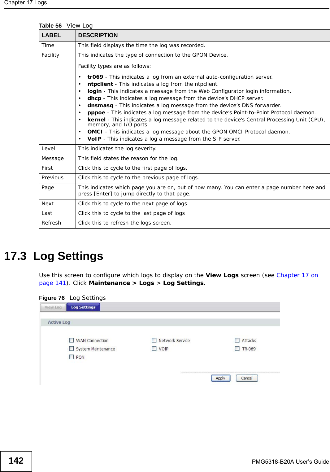 Chapter 17 LogsPMG5318-B20A User’s Guide14217.3  Log Settings Use this screen to configure which logs to display on the View Logs screen (see Chapter 17 on page 141). Click Maintenance &gt; Logs &gt; Log Settings.Figure 76   Log SettingsTime  This field displays the time the log was recorded. Facility This indicates the type of connection to the GPON Device.Facility types are as follows:•tr069 - This indicates a log from an external auto-configuration server.•ntpclient - This indicates a log from the ntpclient.•login - This indicates a message from the Web Configurator login information.•dhcp - This indicates a log message from the device’s DHCP server.•dnsmasq - This indicates a log message from the device’s DNS forwarder.•pppoe - This indicates a log message from the device’s Point-to-Point Protocol daemon.•kernel - This indicates a log message related to the device’s Central Processing Unit (CPU), memory, and I/O ports.•OMCI - This indicates a log message about the GPON OMCI Protocol daemon.•VoIP - This indicates a log a message from the SIP server.Level This indicates the log severity.Message This field states the reason for the log.First Click this to cycle to the first page of logs.Previous Click this to cycle to the previous page of logs.Page This indicates which page you are on, out of how many. You can enter a page number here and press [Enter] to jump directly to that page.Next Click this to cycle to the next page of logs.Last Click this to cycle to the last page of logsRefresh Click this to refresh the logs screen.Table 56   View LogLABEL DESCRIPTION