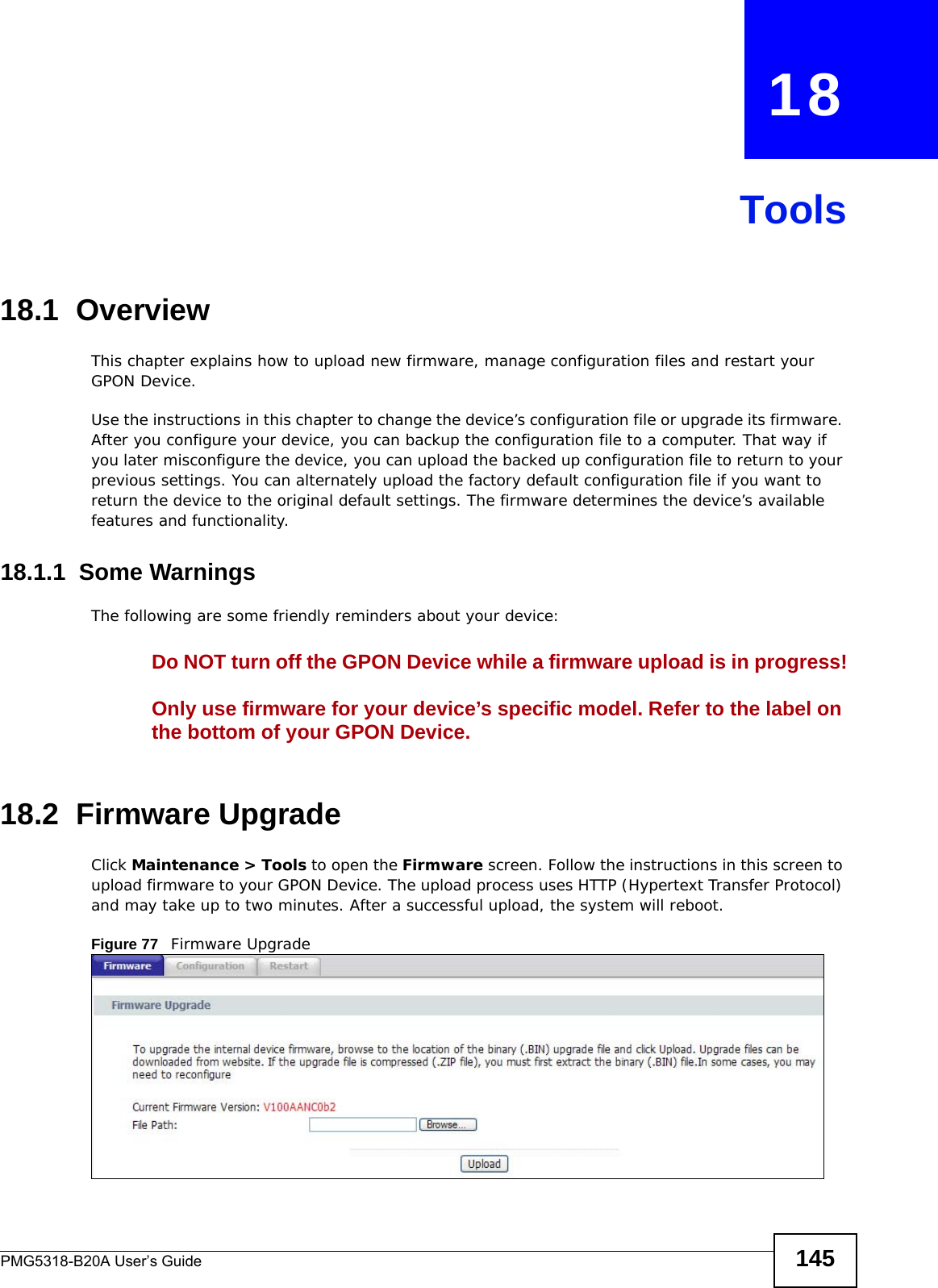 PMG5318-B20A User’s Guide 145CHAPTER   18Tools18.1  OverviewThis chapter explains how to upload new firmware, manage configuration files and restart your GPON Device. Use the instructions in this chapter to change the device’s configuration file or upgrade its firmware. After you configure your device, you can backup the configuration file to a computer. That way if you later misconfigure the device, you can upload the backed up configuration file to return to your previous settings. You can alternately upload the factory default configuration file if you want to return the device to the original default settings. The firmware determines the device’s available features and functionality.18.1.1  Some WarningsThe following are some friendly reminders about your device:Do NOT turn off the GPON Device while a firmware upload is in progress!Only use firmware for your device’s specific model. Refer to the label on the bottom of your GPON Device.18.2  Firmware Upgrade  Click Maintenance &gt; Tools to open the Firmware screen. Follow the instructions in this screen to upload firmware to your GPON Device. The upload process uses HTTP (Hypertext Transfer Protocol) and may take up to two minutes. After a successful upload, the system will reboot.Figure 77   Firmware Upgrade