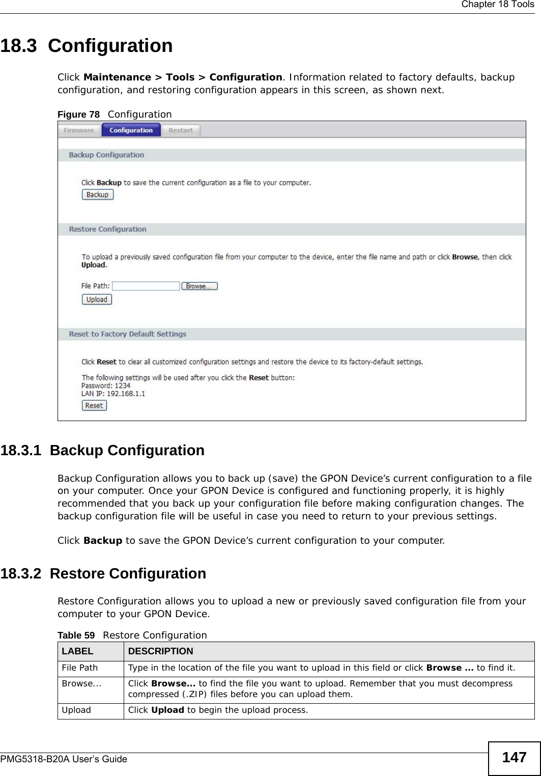  Chapter 18 ToolsPMG5318-B20A User’s Guide 14718.3  Configuration  Click Maintenance &gt; Tools &gt; Configuration. Information related to factory defaults, backup configuration, and restoring configuration appears in this screen, as shown next.Figure 78   Configuration18.3.1  Backup Configuration Backup Configuration allows you to back up (save) the GPON Device’s current configuration to a file on your computer. Once your GPON Device is configured and functioning properly, it is highly recommended that you back up your configuration file before making configuration changes. The backup configuration file will be useful in case you need to return to your previous settings. Click Backup to save the GPON Device’s current configuration to your computer.18.3.2  Restore Configuration Restore Configuration allows you to upload a new or previously saved configuration file from your computer to your GPON Device.Table 59   Restore ConfigurationLABEL DESCRIPTIONFile Path  Type in the location of the file you want to upload in this field or click Browse ... to find it.Browse...  Click Browse... to find the file you want to upload. Remember that you must decompress compressed (.ZIP) files before you can upload them. Upload  Click Upload to begin the upload process.
