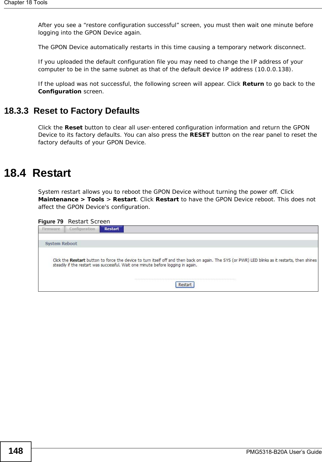 Chapter 18 ToolsPMG5318-B20A User’s Guide148After you see a “restore configuration successful” screen, you must then wait one minute before logging into the GPON Device again. The GPON Device automatically restarts in this time causing a temporary network disconnect. If you uploaded the default configuration file you may need to change the IP address of your computer to be in the same subnet as that of the default device IP address (10.0.0.138). If the upload was not successful, the following screen will appear. Click Return to go back to the Configuration screen. 18.3.3  Reset to Factory Defaults  Click the Reset button to clear all user-entered configuration information and return the GPON Device to its factory defaults. You can also press the RESET button on the rear panel to reset the factory defaults of your GPON Device.18.4  Restart System restart allows you to reboot the GPON Device without turning the power off. Click Maintenance &gt; Tools &gt; Restart. Click Restart to have the GPON Device reboot. This does not affect the GPON Device&apos;s configuration. Figure 79   Restart Screen