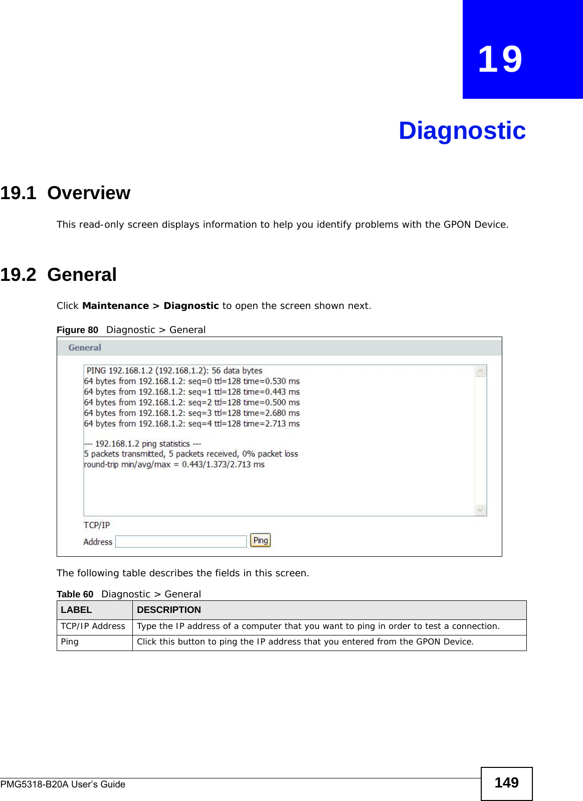 PMG5318-B20A User’s Guide 149CHAPTER   19Diagnostic19.1  OverviewThis read-only screen displays information to help you identify problems with the GPON Device.19.2  General  Click Maintenance &gt; Diagnostic to open the screen shown next. Figure 80   Diagnostic &gt; GeneralThe following table describes the fields in this screen. Table 60   Diagnostic &gt; GeneralLABEL DESCRIPTIONTCP/IP Address Type the IP address of a computer that you want to ping in order to test a connection.Ping Click this button to ping the IP address that you entered from the GPON Device.