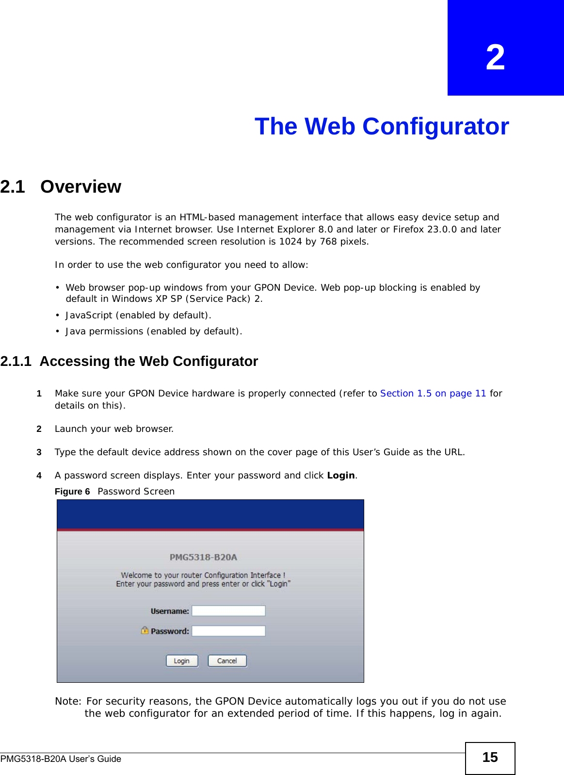 PMG5318-B20A User’s Guide 15CHAPTER   2The Web Configurator2.1   OverviewThe web configurator is an HTML-based management interface that allows easy device setup and management via Internet browser. Use Internet Explorer 8.0 and later or Firefox 23.0.0 and later versions. The recommended screen resolution is 1024 by 768 pixels.In order to use the web configurator you need to allow:• Web browser pop-up windows from your GPON Device. Web pop-up blocking is enabled by default in Windows XP SP (Service Pack) 2.• JavaScript (enabled by default).• Java permissions (enabled by default).2.1.1  Accessing the Web Configurator1Make sure your GPON Device hardware is properly connected (refer to Section 1.5 on page 11 for details on this).2Launch your web browser.3Type the default device address shown on the cover page of this User’s Guide as the URL.4A password screen displays. Enter your password and click Login. Figure 6   Password ScreenNote: For security reasons, the GPON Device automatically logs you out if you do not use the web configurator for an extended period of time. If this happens, log in again. 
