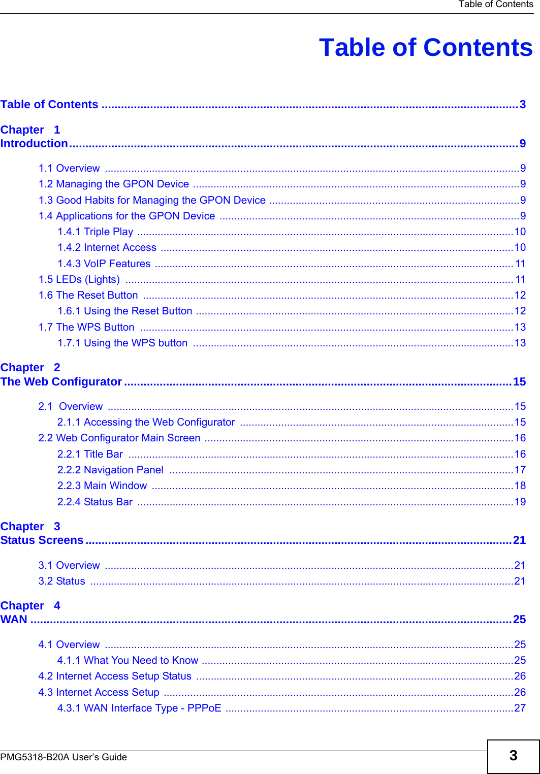   Table of ContentsPMG5318-B20A User’s Guide 3Table of ContentsTable of Contents .................................................................................................................................3Chapter   1Introduction...........................................................................................................................................91.1 Overview  .............................................................................................................................................91.2 Managing the GPON Device ...............................................................................................................91.3 Good Habits for Managing the GPON Device .....................................................................................91.4 Applications for the GPON Device ......................................................................................................91.4.1 Triple Play ................................................................................................................................101.4.2 Internet Access ........................................................................................................................101.4.3 VoIP Features .......................................................................................................................... 111.5 LEDs (Lights)  .................................................................................................................................... 111.6 The Reset Button  ..............................................................................................................................121.6.1 Using the Reset Button ............................................................................................................121.7 The WPS Button  ...............................................................................................................................131.7.1 Using the WPS button  .............................................................................................................13Chapter   2The Web Configurator........................................................................................................................152.1  Overview  ..........................................................................................................................................152.1.1 Accessing the Web Configurator  .............................................................................................152.2 Web Configurator Main Screen .........................................................................................................162.2.1 Title Bar  ...................................................................................................................................162.2.2 Navigation Panel  .....................................................................................................................172.2.3 Main Window  ...........................................................................................................................182.2.4 Status Bar  ................................................................................................................................19Chapter   3Status Screens....................................................................................................................................213.1 Overview  ...........................................................................................................................................213.2 Status  ................................................................................................................................................21Chapter   4WAN .....................................................................................................................................................254.1 Overview  ...........................................................................................................................................254.1.1 What You Need to Know ..........................................................................................................254.2 Internet Access Setup Status ............................................................................................................264.3 Internet Access Setup .......................................................................................................................264.3.1 WAN Interface Type - PPPoE ..................................................................................................27