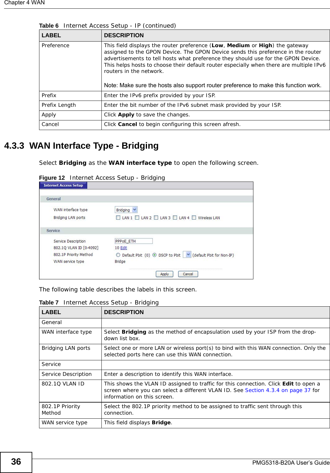 Chapter 4 WANPMG5318-B20A User’s Guide364.3.3  WAN Interface Type - BridgingSelect Bridging as the WAN interface type to open the following screen.Figure 12   Internet Access Setup - Bridging  The following table describes the labels in this screen.    Preference This field displays the router preference (Low, Medium or High) the gateway assigned to the GPON Device. The GPON Device sends this preference in the router advertisements to tell hosts what preference they should use for the GPON Device. This helps hosts to choose their default router especially when there are multiple IPv6 routers in the network.Note: Make sure the hosts also support router preference to make this function work.Prefix Enter the IPv6 prefix provided by your ISP.Prefix Length Enter the bit number of the IPv6 subnet mask provided by your ISP.Apply Click Apply to save the changes. Cancel Click Cancel to begin configuring this screen afresh.Table 6   Internet Access Setup - IP (continued)LABEL DESCRIPTIONTable 7   Internet Access Setup - BridgingLABEL DESCRIPTIONGeneralWAN interface type Select Bridging as the method of encapsulation used by your ISP from the drop-down list box.Bridging LAN ports Select one or more LAN or wireless port(s) to bind with this WAN connection. Only the selected ports here can use this WAN connection. ServiceService Description Enter a description to identify this WAN interface.802.1Q VLAN ID This shows the VLAN ID assigned to traffic for this connection. Click Edit to open a screen where you can select a different VLAN ID. See Section 4.3.4 on page 37 for information on this screen.802.1P Priority Method Select the 802.1P priority method to be assigned to traffic sent through this connection.WAN service type This field displays Bridge.