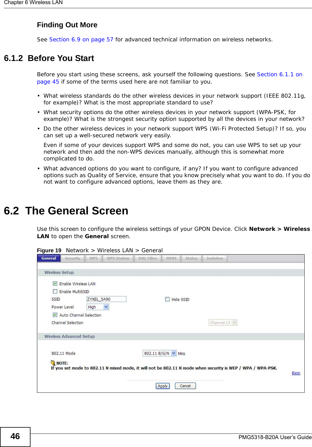 Chapter 6 Wireless LANPMG5318-B20A User’s Guide46Finding Out MoreSee Section 6.9 on page 57 for advanced technical information on wireless networks.6.1.2  Before You StartBefore you start using these screens, ask yourself the following questions. See Section 6.1.1 on page 45 if some of the terms used here are not familiar to you.• What wireless standards do the other wireless devices in your network support (IEEE 802.11g, for example)? What is the most appropriate standard to use?• What security options do the other wireless devices in your network support (WPA-PSK, for example)? What is the strongest security option supported by all the devices in your network?• Do the other wireless devices in your network support WPS (Wi-Fi Protected Setup)? If so, you can set up a well-secured network very easily. Even if some of your devices support WPS and some do not, you can use WPS to set up your network and then add the non-WPS devices manually, although this is somewhat more complicated to do.• What advanced options do you want to configure, if any? If you want to configure advanced options such as Quality of Service, ensure that you know precisely what you want to do. If you do not want to configure advanced options, leave them as they are.6.2  The General ScreenUse this screen to configure the wireless settings of your GPON Device. Click Network &gt; Wireless LAN to open the General screen.Figure 19   Network &gt; Wireless LAN &gt; General 