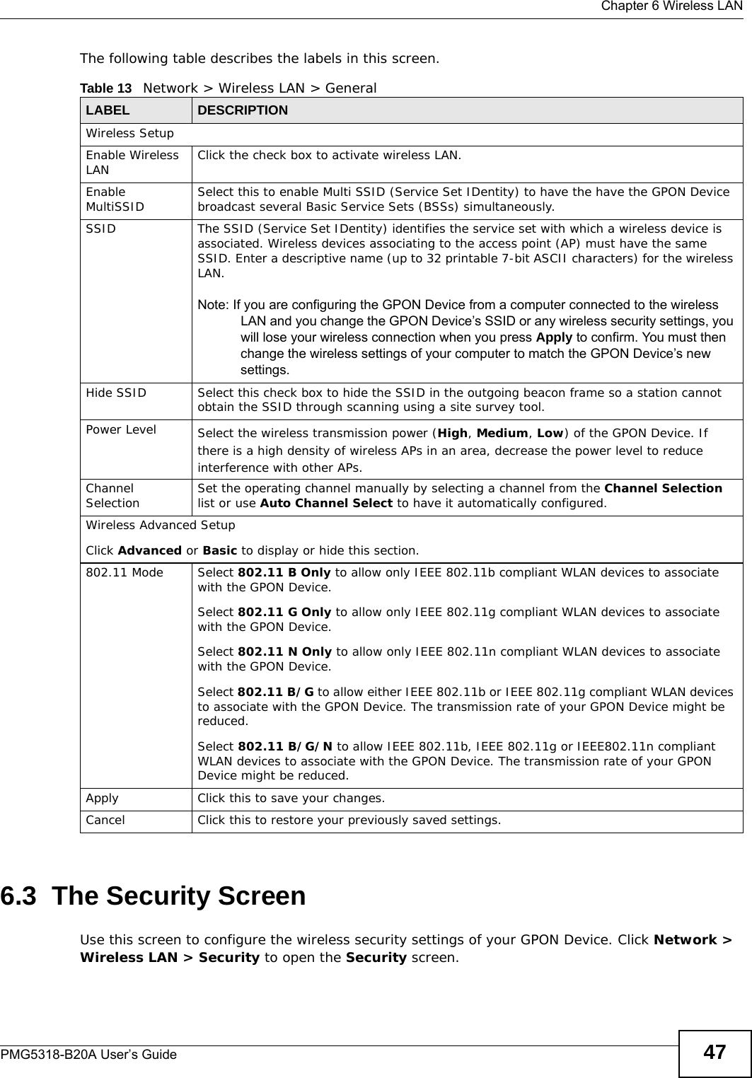  Chapter 6 Wireless LANPMG5318-B20A User’s Guide 47The following table describes the labels in this screen. 6.3  The Security ScreenUse this screen to configure the wireless security settings of your GPON Device. Click Network &gt; Wireless LAN &gt; Security to open the Security screen.Table 13   Network &gt; Wireless LAN &gt; GeneralLABEL DESCRIPTIONWireless SetupEnable Wireless LAN Click the check box to activate wireless LAN.Enable MultiSSID Select this to enable Multi SSID (Service Set IDentity) to have the have the GPON Device broadcast several Basic Service Sets (BSSs) simultaneously.SSID The SSID (Service Set IDentity) identifies the service set with which a wireless device is associated. Wireless devices associating to the access point (AP) must have the same SSID. Enter a descriptive name (up to 32 printable 7-bit ASCII characters) for the wireless LAN. Note: If you are configuring the GPON Device from a computer connected to the wireless LAN and you change the GPON Device’s SSID or any wireless security settings, you will lose your wireless connection when you press Apply to confirm. You must then change the wireless settings of your computer to match the GPON Device’s new settings.Hide SSID Select this check box to hide the SSID in the outgoing beacon frame so a station cannot obtain the SSID through scanning using a site survey tool.Power Level Select the wireless transmission power (High, Medium, Low) of the GPON Device. If there is a high density of wireless APs in an area, decrease the power level to reduce interference with other APs.Channel Selection Set the operating channel manually by selecting a channel from the Channel Selection list or use Auto Channel Select to have it automatically configured.Wireless Advanced SetupClick Advanced or Basic to display or hide this section.802.11 Mode Select 802.11 B Only to allow only IEEE 802.11b compliant WLAN devices to associate with the GPON Device.Select 802.11 G Only to allow only IEEE 802.11g compliant WLAN devices to associate with the GPON Device.Select 802.11 N Only to allow only IEEE 802.11n compliant WLAN devices to associate with the GPON Device.Select 802.11 B/G to allow either IEEE 802.11b or IEEE 802.11g compliant WLAN devices to associate with the GPON Device. The transmission rate of your GPON Device might be reduced.Select 802.11 B/G/N to allow IEEE 802.11b, IEEE 802.11g or IEEE802.11n compliant WLAN devices to associate with the GPON Device. The transmission rate of your GPON Device might be reduced.Apply Click this to save your changes.Cancel Click this to restore your previously saved settings.