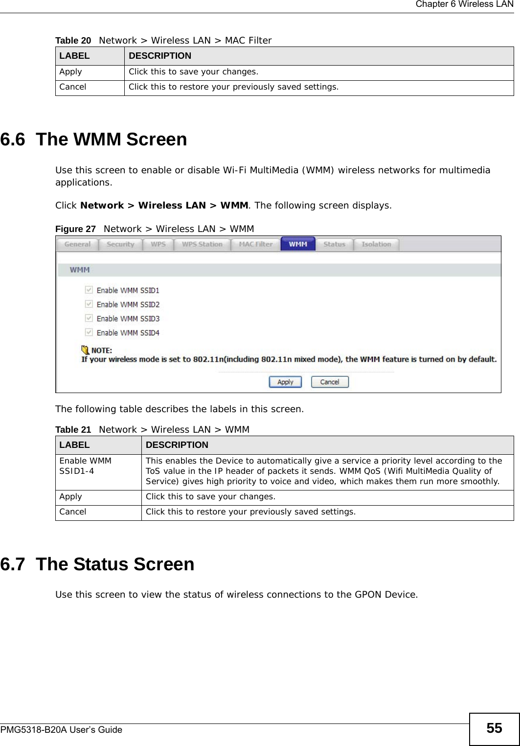  Chapter 6 Wireless LANPMG5318-B20A User’s Guide 556.6  The WMM ScreenUse this screen to enable or disable Wi-Fi MultiMedia (WMM) wireless networks for multimedia applications.Click Network &gt; Wireless LAN &gt; WMM. The following screen displays.Figure 27   Network &gt; Wireless LAN &gt; WMM The following table describes the labels in this screen.6.7  The Status ScreenUse this screen to view the status of wireless connections to the GPON Device.Apply Click this to save your changes.Cancel Click this to restore your previously saved settings.Table 20   Network &gt; Wireless LAN &gt; MAC FilterLABEL DESCRIPTIONTable 21   Network &gt; Wireless LAN &gt; WMMLABEL DESCRIPTIONEnable WMM SSID1-4 This enables the Device to automatically give a service a priority level according to the ToS value in the IP header of packets it sends. WMM QoS (Wifi MultiMedia Quality of Service) gives high priority to voice and video, which makes them run more smoothly.Apply Click this to save your changes.Cancel Click this to restore your previously saved settings.