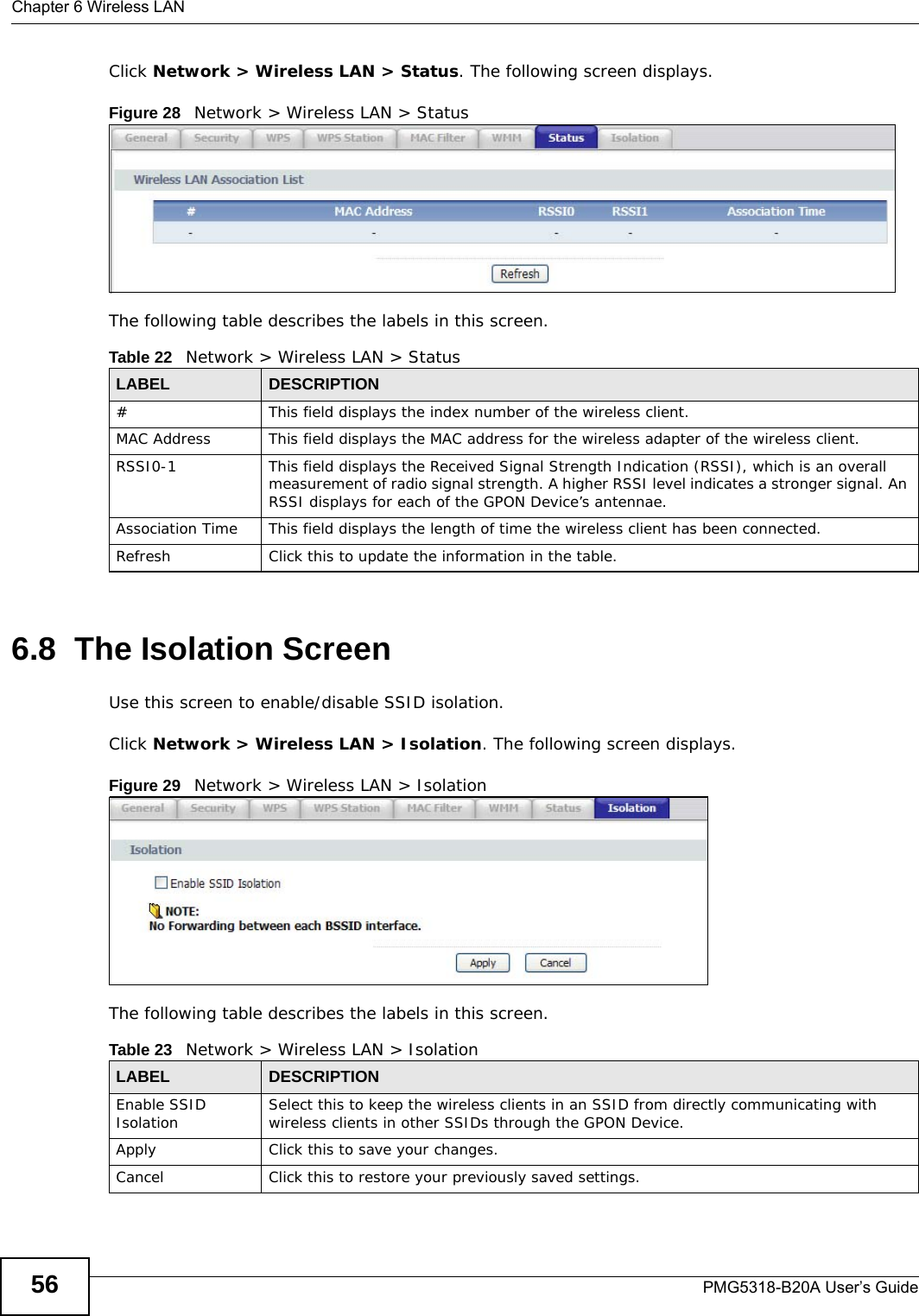 Chapter 6 Wireless LANPMG5318-B20A User’s Guide56Click Network &gt; Wireless LAN &gt; Status. The following screen displays.Figure 28   Network &gt; Wireless LAN &gt; Status The following table describes the labels in this screen.6.8  The Isolation ScreenUse this screen to enable/disable SSID isolation.Click Network &gt; Wireless LAN &gt; Isolation. The following screen displays.Figure 29   Network &gt; Wireless LAN &gt; Isolation The following table describes the labels in this screen.Table 22   Network &gt; Wireless LAN &gt; StatusLABEL DESCRIPTION# This field displays the index number of the wireless client.MAC Address This field displays the MAC address for the wireless adapter of the wireless client.RSSI0-1 This field displays the Received Signal Strength Indication (RSSI), which is an overall measurement of radio signal strength. A higher RSSI level indicates a stronger signal. An RSSI displays for each of the GPON Device’s antennae.Association Time This field displays the length of time the wireless client has been connected.Refresh Click this to update the information in the table.Table 23   Network &gt; Wireless LAN &gt; IsolationLABEL DESCRIPTIONEnable SSID Isolation Select this to keep the wireless clients in an SSID from directly communicating with wireless clients in other SSIDs through the GPON Device.Apply Click this to save your changes.Cancel Click this to restore your previously saved settings.