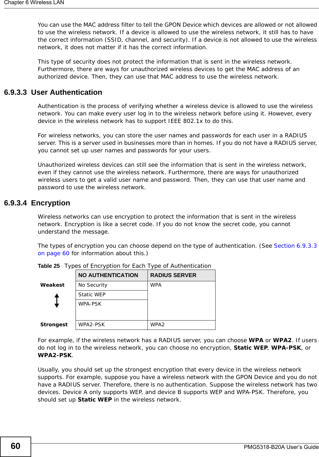 Chapter 6 Wireless LANPMG5318-B20A User’s Guide60You can use the MAC address filter to tell the GPON Device which devices are allowed or not allowed to use the wireless network. If a device is allowed to use the wireless network, it still has to have the correct information (SSID, channel, and security). If a device is not allowed to use the wireless network, it does not matter if it has the correct information.This type of security does not protect the information that is sent in the wireless network. Furthermore, there are ways for unauthorized wireless devices to get the MAC address of an authorized device. Then, they can use that MAC address to use the wireless network.6.9.3.3  User AuthenticationAuthentication is the process of verifying whether a wireless device is allowed to use the wireless network. You can make every user log in to the wireless network before using it. However, every device in the wireless network has to support IEEE 802.1x to do this.For wireless networks, you can store the user names and passwords for each user in a RADIUS server. This is a server used in businesses more than in homes. If you do not have a RADIUS server, you cannot set up user names and passwords for your users.Unauthorized wireless devices can still see the information that is sent in the wireless network, even if they cannot use the wireless network. Furthermore, there are ways for unauthorized wireless users to get a valid user name and password. Then, they can use that user name and password to use the wireless network.6.9.3.4  EncryptionWireless networks can use encryption to protect the information that is sent in the wireless network. Encryption is like a secret code. If you do not know the secret code, you cannot understand the message.The types of encryption you can choose depend on the type of authentication. (See Section 6.9.3.3 on page 60 for information about this.)For example, if the wireless network has a RADIUS server, you can choose WPA or WPA2. If users do not log in to the wireless network, you can choose no encryption, Static WEP, WPA-PSK, or WPA2-PSK.Usually, you should set up the strongest encryption that every device in the wireless network supports. For example, suppose you have a wireless network with the GPON Device and you do not have a RADIUS server. Therefore, there is no authentication. Suppose the wireless network has two devices. Device A only supports WEP, and device B supports WEP and WPA-PSK. Therefore, you should set up Static WEP in the wireless network.Table 25   Types of Encryption for Each Type of AuthenticationNO AUTHENTICATION RADIUS SERVERWeakest No Security WPAStatic WEPWPA-PSKStrongest WPA2-PSK WPA2