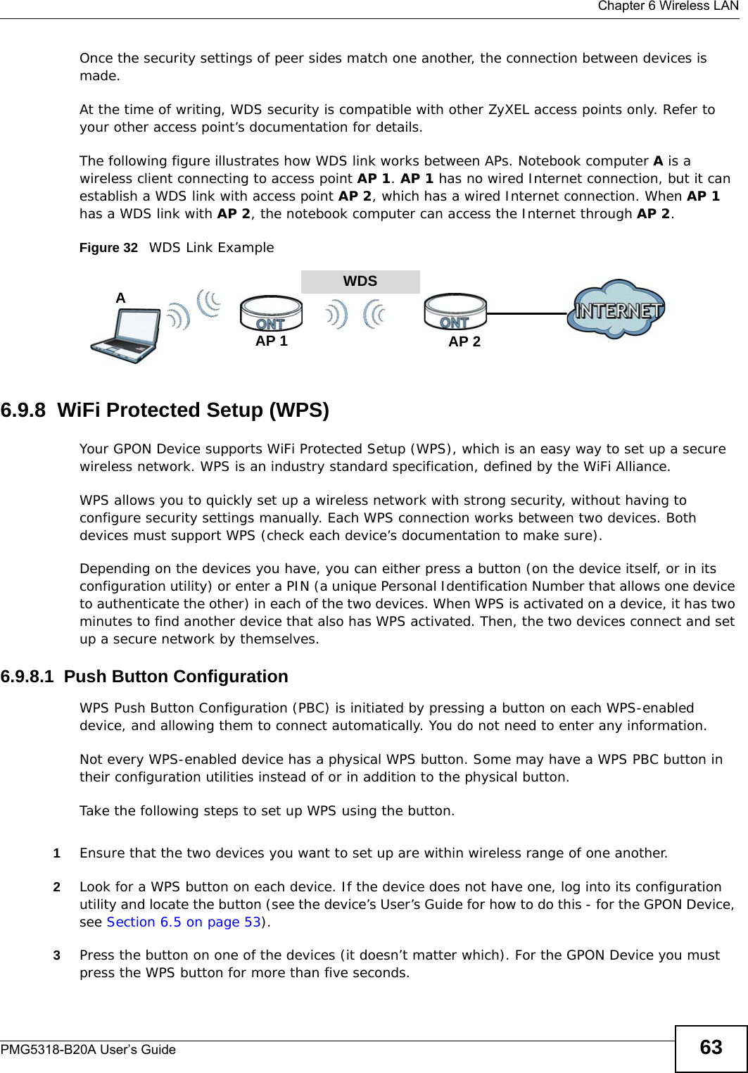  Chapter 6 Wireless LANPMG5318-B20A User’s Guide 63Once the security settings of peer sides match one another, the connection between devices is made.At the time of writing, WDS security is compatible with other ZyXEL access points only. Refer to your other access point’s documentation for details.The following figure illustrates how WDS link works between APs. Notebook computer A is a wireless client connecting to access point AP 1. AP 1 has no wired Internet connection, but it can establish a WDS link with access point AP 2, which has a wired Internet connection. When AP 1 has a WDS link with AP 2, the notebook computer can access the Internet through AP 2.Figure 32   WDS Link Example6.9.8  WiFi Protected Setup (WPS)Your GPON Device supports WiFi Protected Setup (WPS), which is an easy way to set up a secure wireless network. WPS is an industry standard specification, defined by the WiFi Alliance.WPS allows you to quickly set up a wireless network with strong security, without having to configure security settings manually. Each WPS connection works between two devices. Both devices must support WPS (check each device’s documentation to make sure). Depending on the devices you have, you can either press a button (on the device itself, or in its configuration utility) or enter a PIN (a unique Personal Identification Number that allows one device to authenticate the other) in each of the two devices. When WPS is activated on a device, it has two minutes to find another device that also has WPS activated. Then, the two devices connect and set up a secure network by themselves.6.9.8.1  Push Button ConfigurationWPS Push Button Configuration (PBC) is initiated by pressing a button on each WPS-enabled device, and allowing them to connect automatically. You do not need to enter any information. Not every WPS-enabled device has a physical WPS button. Some may have a WPS PBC button in their configuration utilities instead of or in addition to the physical button.Take the following steps to set up WPS using the button.1Ensure that the two devices you want to set up are within wireless range of one another. 2Look for a WPS button on each device. If the device does not have one, log into its configuration utility and locate the button (see the device’s User’s Guide for how to do this - for the GPON Device, see Section 6.5 on page 53).3Press the button on one of the devices (it doesn’t matter which). For the GPON Device you must press the WPS button for more than five seconds.WDSAP 2AP 1A