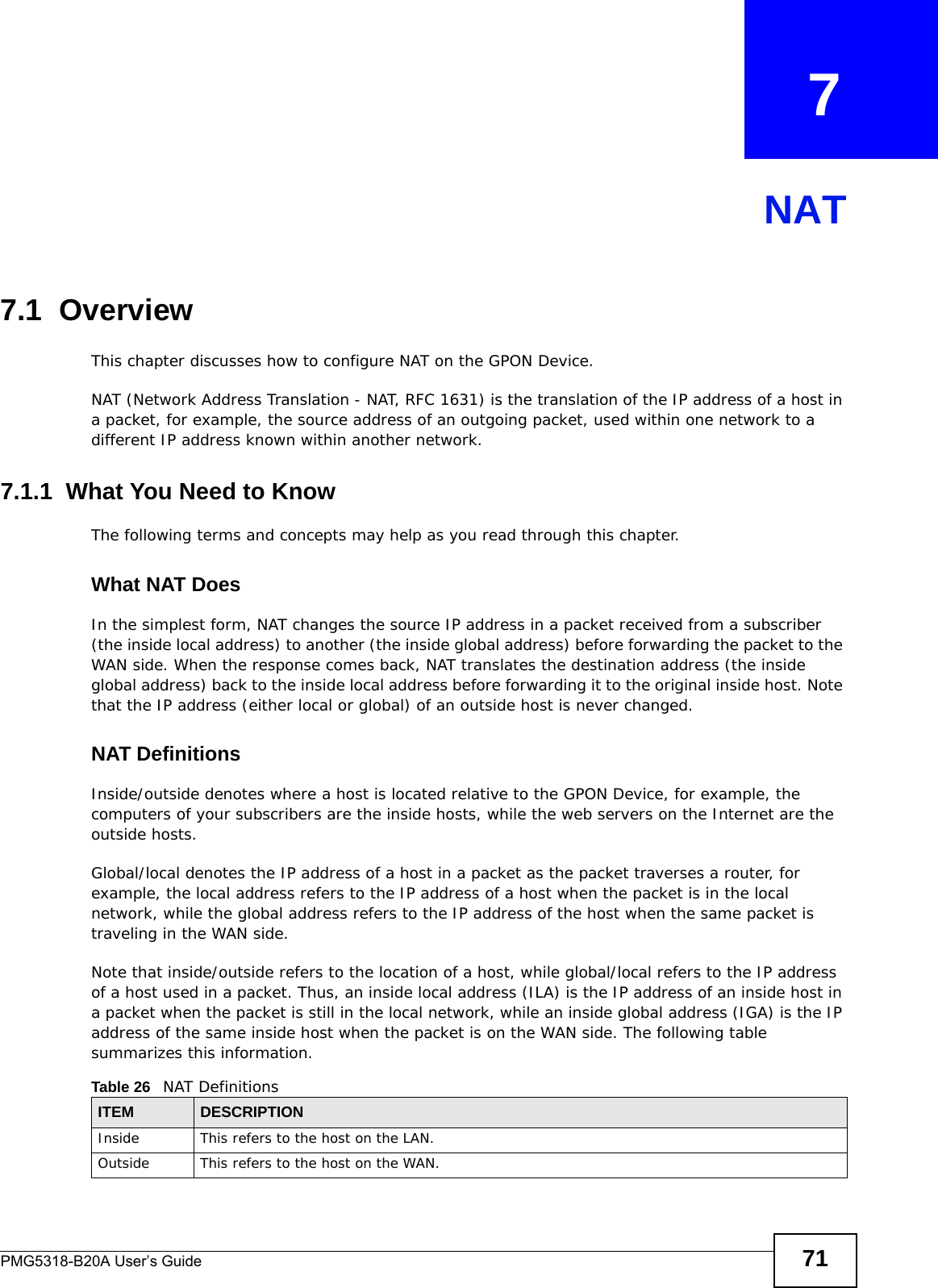 PMG5318-B20A User’s Guide 71CHAPTER   7NAT7.1  Overview This chapter discusses how to configure NAT on the GPON Device.NAT (Network Address Translation - NAT, RFC 1631) is the translation of the IP address of a host in a packet, for example, the source address of an outgoing packet, used within one network to a different IP address known within another network. 7.1.1  What You Need to KnowThe following terms and concepts may help as you read through this chapter.What NAT DoesIn the simplest form, NAT changes the source IP address in a packet received from a subscriber (the inside local address) to another (the inside global address) before forwarding the packet to the WAN side. When the response comes back, NAT translates the destination address (the inside global address) back to the inside local address before forwarding it to the original inside host. Note that the IP address (either local or global) of an outside host is never changed.NAT DefinitionsInside/outside denotes where a host is located relative to the GPON Device, for example, the computers of your subscribers are the inside hosts, while the web servers on the Internet are the outside hosts. Global/local denotes the IP address of a host in a packet as the packet traverses a router, for example, the local address refers to the IP address of a host when the packet is in the local network, while the global address refers to the IP address of the host when the same packet is traveling in the WAN side. Note that inside/outside refers to the location of a host, while global/local refers to the IP address of a host used in a packet. Thus, an inside local address (ILA) is the IP address of an inside host in a packet when the packet is still in the local network, while an inside global address (IGA) is the IP address of the same inside host when the packet is on the WAN side. The following table summarizes this information.Table 26   NAT DefinitionsITEM DESCRIPTIONInside This refers to the host on the LAN.Outside This refers to the host on the WAN.