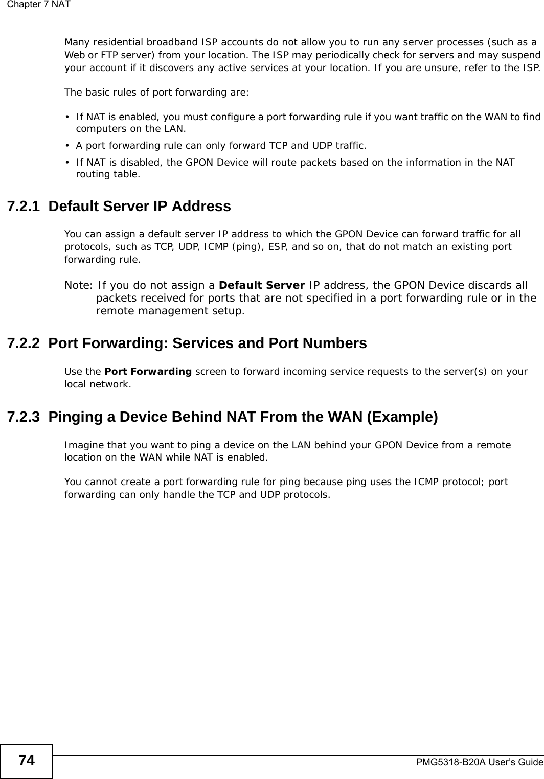 Chapter 7 NATPMG5318-B20A User’s Guide74Many residential broadband ISP accounts do not allow you to run any server processes (such as a Web or FTP server) from your location. The ISP may periodically check for servers and may suspend your account if it discovers any active services at your location. If you are unsure, refer to the ISP.The basic rules of port forwarding are:• If NAT is enabled, you must configure a port forwarding rule if you want traffic on the WAN to find computers on the LAN.• A port forwarding rule can only forward TCP and UDP traffic.• If NAT is disabled, the GPON Device will route packets based on the information in the NAT routing table.7.2.1  Default Server IP AddressYou can assign a default server IP address to which the GPON Device can forward traffic for all protocols, such as TCP, UDP, ICMP (ping), ESP, and so on, that do not match an existing port forwarding rule.Note: If you do not assign a Default Server IP address, the GPON Device discards all packets received for ports that are not specified in a port forwarding rule or in the remote management setup.7.2.2  Port Forwarding: Services and Port NumbersUse the Port Forwarding screen to forward incoming service requests to the server(s) on your local network. 7.2.3  Pinging a Device Behind NAT From the WAN (Example)Imagine that you want to ping a device on the LAN behind your GPON Device from a remote location on the WAN while NAT is enabled. You cannot create a port forwarding rule for ping because ping uses the ICMP protocol; port forwarding can only handle the TCP and UDP protocols. 