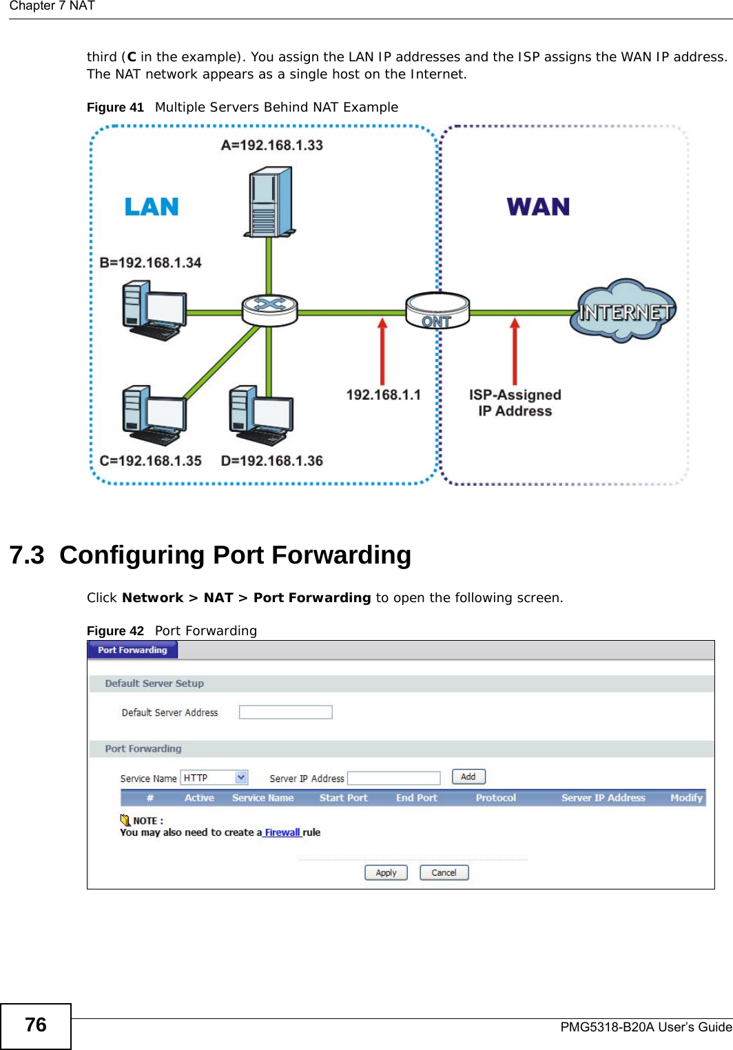 Chapter 7 NATPMG5318-B20A User’s Guide76third (C in the example). You assign the LAN IP addresses and the ISP assigns the WAN IP address. The NAT network appears as a single host on the Internet.Figure 41   Multiple Servers Behind NAT Example7.3  Configuring Port Forwarding Click Network &gt; NAT &gt; Port Forwarding to open the following screen.Figure 42   Port Forwarding