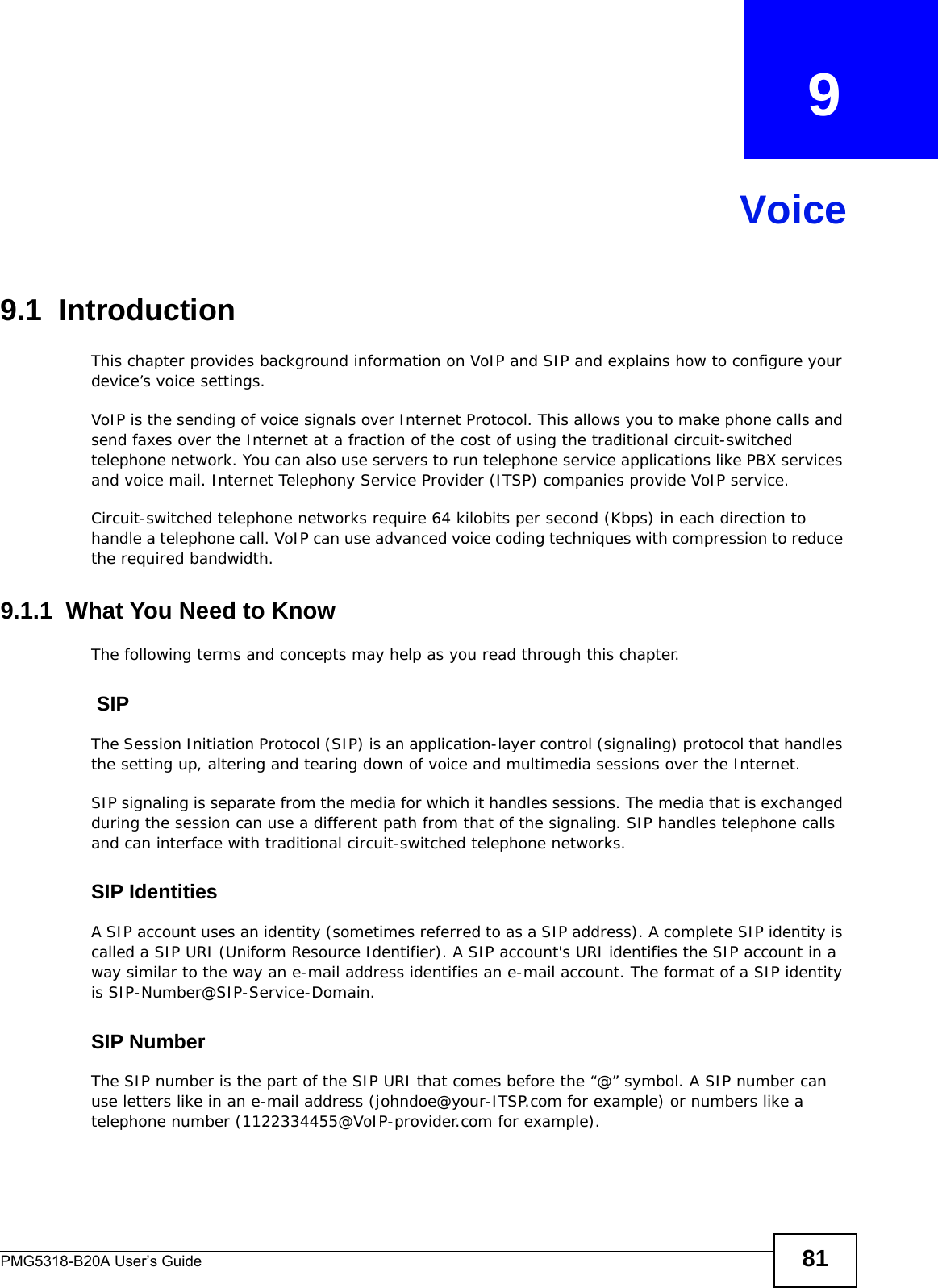 PMG5318-B20A User’s Guide 81CHAPTER   9Voice9.1  Introduction This chapter provides background information on VoIP and SIP and explains how to configure your device’s voice settings.VoIP is the sending of voice signals over Internet Protocol. This allows you to make phone calls and send faxes over the Internet at a fraction of the cost of using the traditional circuit-switched telephone network. You can also use servers to run telephone service applications like PBX services and voice mail. Internet Telephony Service Provider (ITSP) companies provide VoIP service. Circuit-switched telephone networks require 64 kilobits per second (Kbps) in each direction to handle a telephone call. VoIP can use advanced voice coding techniques with compression to reduce the required bandwidth. 9.1.1  What You Need to KnowThe following terms and concepts may help as you read through this chapter. SIPThe Session Initiation Protocol (SIP) is an application-layer control (signaling) protocol that handles the setting up, altering and tearing down of voice and multimedia sessions over the Internet.SIP signaling is separate from the media for which it handles sessions. The media that is exchanged during the session can use a different path from that of the signaling. SIP handles telephone calls and can interface with traditional circuit-switched telephone networks.SIP IdentitiesA SIP account uses an identity (sometimes referred to as a SIP address). A complete SIP identity is called a SIP URI (Uniform Resource Identifier). A SIP account&apos;s URI identifies the SIP account in a way similar to the way an e-mail address identifies an e-mail account. The format of a SIP identity is SIP-Number@SIP-Service-Domain.SIP NumberThe SIP number is the part of the SIP URI that comes before the “@” symbol. A SIP number can use letters like in an e-mail address (johndoe@your-ITSP.com for example) or numbers like a telephone number (1122334455@VoIP-provider.com for example).