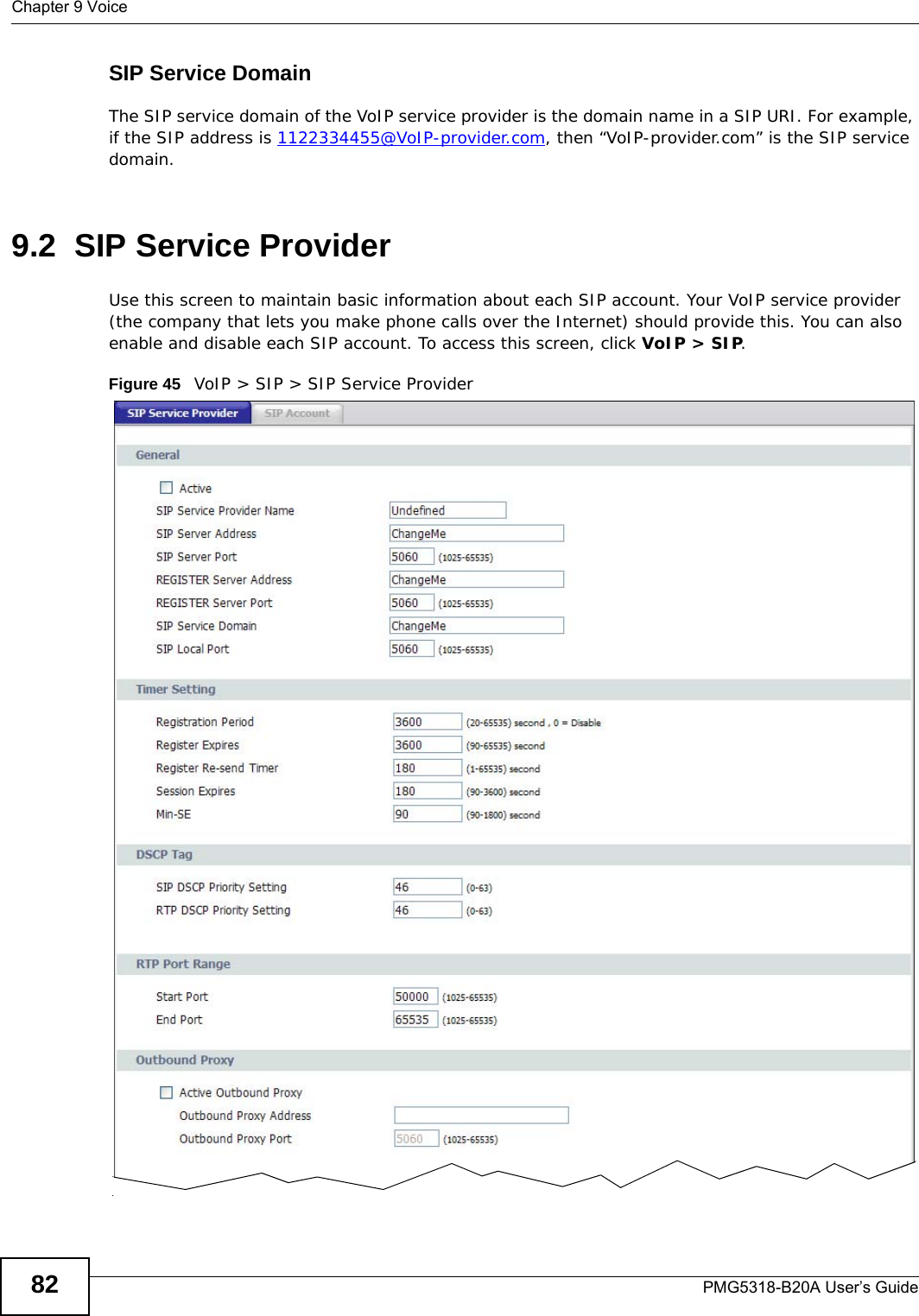 Chapter 9 VoicePMG5318-B20A User’s Guide82SIP Service DomainThe SIP service domain of the VoIP service provider is the domain name in a SIP URI. For example, if the SIP address is 1122334455@VoIP-provider.com, then “VoIP-provider.com” is the SIP service domain.9.2  SIP Service ProviderUse this screen to maintain basic information about each SIP account. Your VoIP service provider (the company that lets you make phone calls over the Internet) should provide this. You can also enable and disable each SIP account. To access this screen, click VoIP &gt; SIP.Figure 45   VoIP &gt; SIP &gt; SIP Service Provider    
