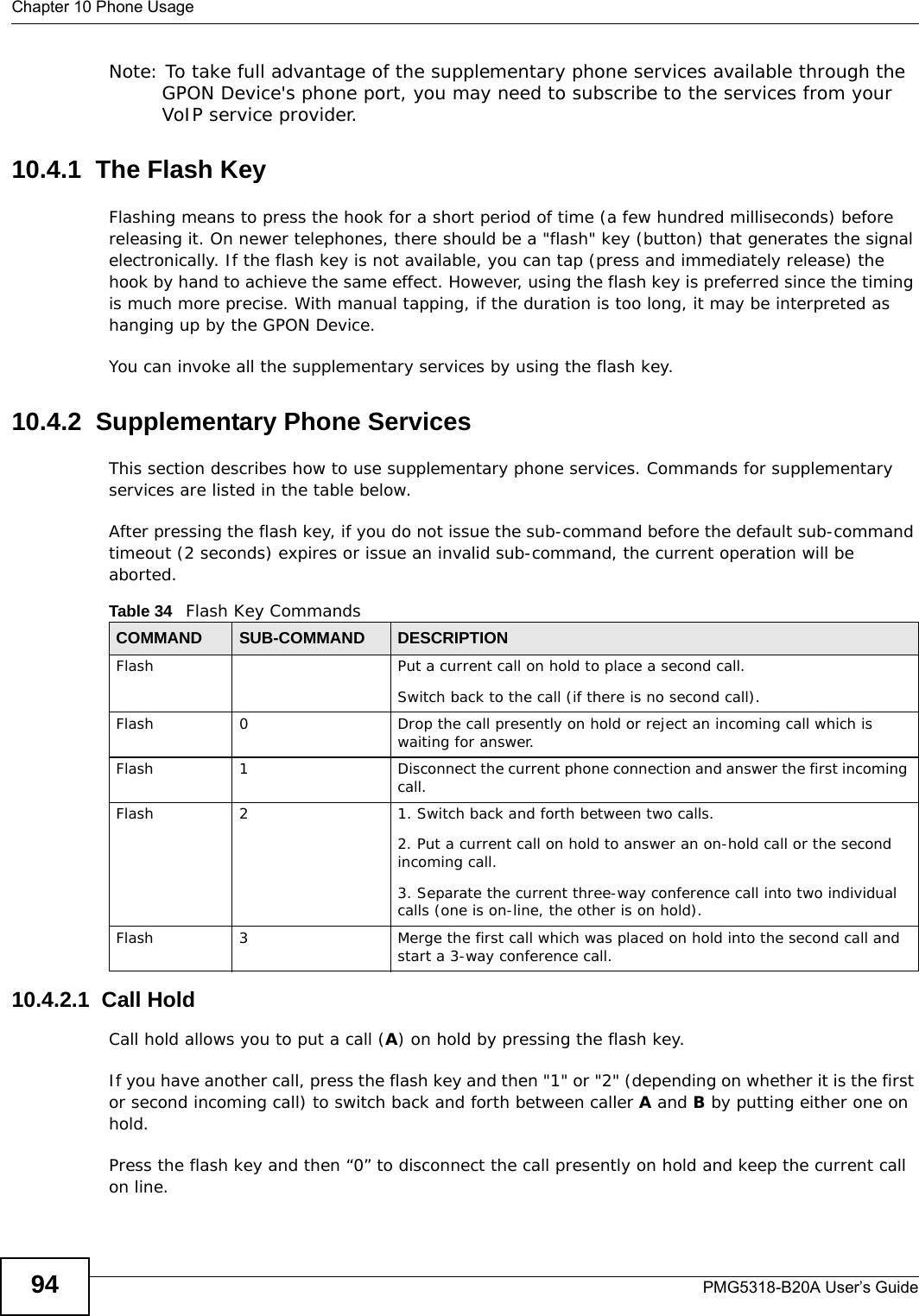 Chapter 10 Phone UsagePMG5318-B20A User’s Guide94Note: To take full advantage of the supplementary phone services available through the GPON Device&apos;s phone port, you may need to subscribe to the services from your VoIP service provider.10.4.1  The Flash KeyFlashing means to press the hook for a short period of time (a few hundred milliseconds) before releasing it. On newer telephones, there should be a &quot;flash&quot; key (button) that generates the signal electronically. If the flash key is not available, you can tap (press and immediately release) the hook by hand to achieve the same effect. However, using the flash key is preferred since the timing is much more precise. With manual tapping, if the duration is too long, it may be interpreted as hanging up by the GPON Device.You can invoke all the supplementary services by using the flash key. 10.4.2  Supplementary Phone ServicesThis section describes how to use supplementary phone services. Commands for supplementary services are listed in the table below.After pressing the flash key, if you do not issue the sub-command before the default sub-command timeout (2 seconds) expires or issue an invalid sub-command, the current operation will be aborted.10.4.2.1  Call HoldCall hold allows you to put a call (A) on hold by pressing the flash key. If you have another call, press the flash key and then &quot;1&quot; or &quot;2&quot; (depending on whether it is the first or second incoming call) to switch back and forth between caller A and B by putting either one on hold.Press the flash key and then “0” to disconnect the call presently on hold and keep the current call on line.Table 34   Flash Key CommandsCOMMAND SUB-COMMAND DESCRIPTIONFlash  Put a current call on hold to place a second call.Switch back to the call (if there is no second call).Flash 0 Drop the call presently on hold or reject an incoming call which is waiting for answer.Flash 1 Disconnect the current phone connection and answer the first incoming call.Flash 2 1. Switch back and forth between two calls.2. Put a current call on hold to answer an on-hold call or the second incoming call.3. Separate the current three-way conference call into two individual calls (one is on-line, the other is on hold).Flash 3 Merge the first call which was placed on hold into the second call and start a 3-way conference call.