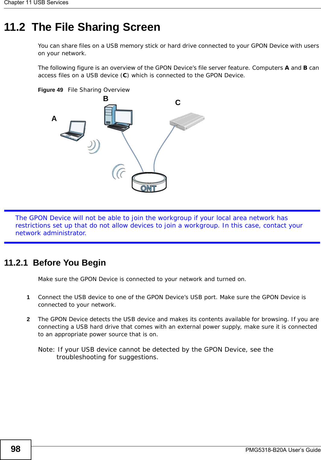 Chapter 11 USB ServicesPMG5318-B20A User’s Guide9811.2  The File Sharing ScreenYou can share files on a USB memory stick or hard drive connected to your GPON Device with users on your network. The following figure is an overview of the GPON Device’s file server feature. Computers A and B can access files on a USB device (C) which is connected to the GPON Device.Figure 49   File Sharing OverviewThe GPON Device will not be able to join the workgroup if your local area network has restrictions set up that do not allow devices to join a workgroup. In this case, contact your network administrator.11.2.1  Before You BeginMake sure the GPON Device is connected to your network and turned on.1Connect the USB device to one of the GPON Device’s USB port. Make sure the GPON Device is connected to your network.2The GPON Device detects the USB device and makes its contents available for browsing. If you are connecting a USB hard drive that comes with an external power supply, make sure it is connected to an appropriate power source that is on.Note: If your USB device cannot be detected by the GPON Device, see the troubleshooting for suggestions. ABC
