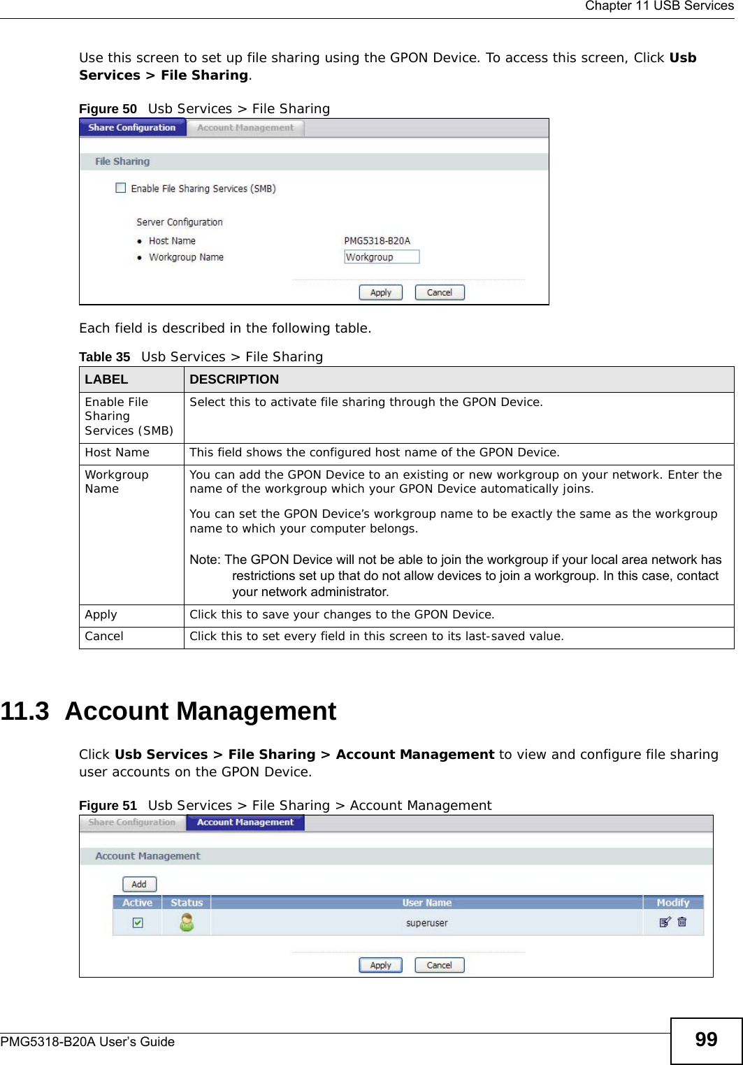  Chapter 11 USB ServicesPMG5318-B20A User’s Guide 99Use this screen to set up file sharing using the GPON Device. To access this screen, Click Usb Services &gt; File Sharing.Figure 50   Usb Services &gt; File SharingEach field is described in the following table.11.3  Account ManagementClick Usb Services &gt; File Sharing &gt; Account Management to view and configure file sharing user accounts on the GPON Device. Figure 51   Usb Services &gt; File Sharing &gt; Account ManagementTable 35   Usb Services &gt; File SharingLABEL DESCRIPTIONEnable File Sharing Services (SMB)Select this to activate file sharing through the GPON Device. Host Name This field shows the configured host name of the GPON Device.Workgroup Name You can add the GPON Device to an existing or new workgroup on your network. Enter the name of the workgroup which your GPON Device automatically joins.You can set the GPON Device’s workgroup name to be exactly the same as the workgroup name to which your computer belongs.Note: The GPON Device will not be able to join the workgroup if your local area network has restrictions set up that do not allow devices to join a workgroup. In this case, contact your network administrator.Apply Click this to save your changes to the GPON Device.Cancel Click this to set every field in this screen to its last-saved value.