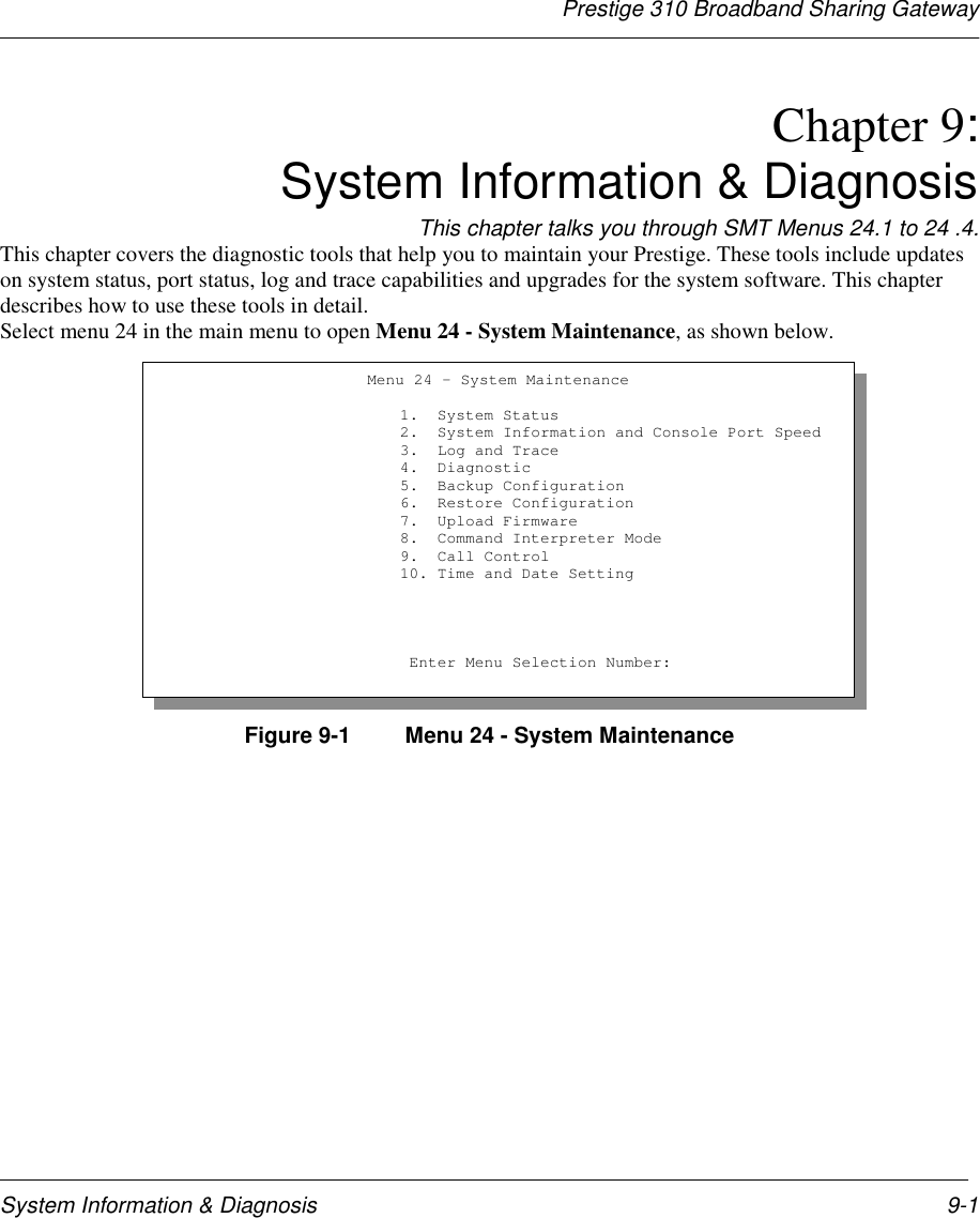 Prestige 310 Broadband Sharing GatewaySystem Information &amp; Diagnosis 9-1Chapter 9:System Information &amp; DiagnosisThis chapter talks you through SMT Menus 24.1 to 24 .4.This chapter covers the diagnostic tools that help you to maintain your Prestige. These tools include updateson system status, port status, log and trace capabilities and upgrades for the system software. This chapterdescribes how to use these tools in detail.Select menu 24 in the main menu to open Menu 24 - System Maintenance, as shown below.Figure 9-1  Menu 24 - System MaintenanceMenu 24 - System Maintenance                         1.  System Status                         2.  System Information and Console Port Speed                         3.  Log and Trace                         4.  Diagnostic                         5.  Backup Configuration                         6.  Restore Configuration                         7.  Upload Firmware                         8.  Command Interpreter Mode                         9.  Call Control                         10. Time and Date Setting                          Enter Menu Selection Number: