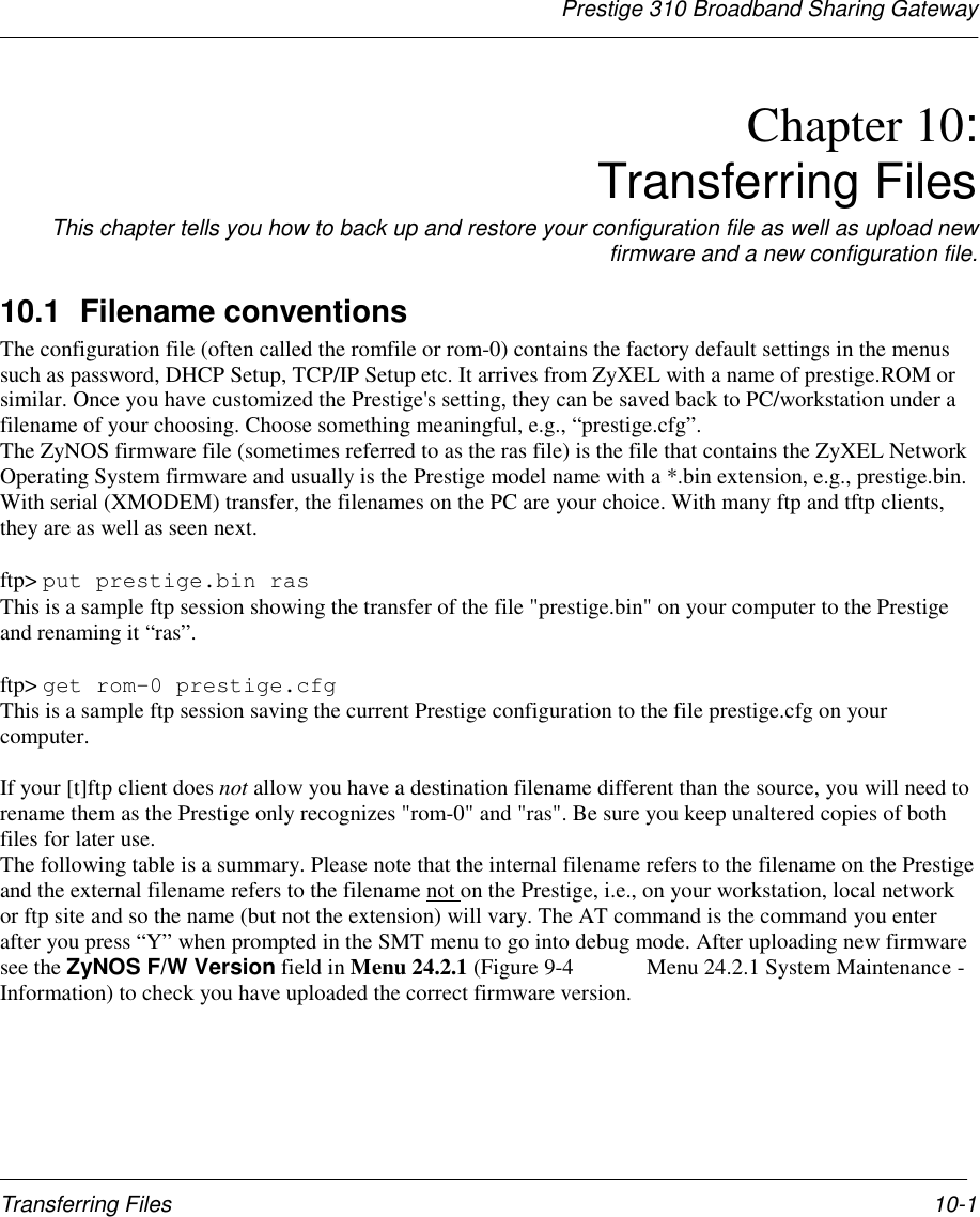 Prestige 310 Broadband Sharing GatewayTransferring Files 10-1Chapter 10:Transferring FilesThis chapter tells you how to back up and restore your configuration file as well as upload newfirmware and a new configuration file.10.1 Filename conventionsThe configuration file (often called the romfile or rom-0) contains the factory default settings in the menussuch as password, DHCP Setup, TCP/IP Setup etc. It arrives from ZyXEL with a name of prestige.ROM orsimilar. Once you have customized the Prestige&apos;s setting, they can be saved back to PC/workstation under afilename of your choosing. Choose something meaningful, e.g., “prestige.cfg”.The ZyNOS firmware file (sometimes referred to as the ras file) is the file that contains the ZyXEL NetworkOperating System firmware and usually is the Prestige model name with a *.bin extension, e.g., prestige.bin.With serial (XMODEM) transfer, the filenames on the PC are your choice. With many ftp and tftp clients,they are as well as seen next.ftp&gt; put prestige.bin rasThis is a sample ftp session showing the transfer of the file &quot;prestige.bin&quot; on your computer to the Prestigeand renaming it “ras”.ftp&gt; get rom-0 prestige.cfgThis is a sample ftp session saving the current Prestige configuration to the file prestige.cfg on yourcomputer.If your [t]ftp client does not allow you have a destination filename different than the source, you will need torename them as the Prestige only recognizes &quot;rom-0&quot; and &quot;ras&quot;. Be sure you keep unaltered copies of bothfiles for later use.The following table is a summary. Please note that the internal filename refers to the filename on the Prestigeand the external filename refers to the filename not on the Prestige, i.e., on your workstation, local networkor ftp site and so the name (but not the extension) will vary. The AT command is the command you enterafter you press “Y” when prompted in the SMT menu to go into debug mode. After uploading new firmwaresee the ZyNOS F/W Version field in Menu 24.2.1 (Figure 9-4  Menu 24.2.1 System Maintenance -Information) to check you have uploaded the correct firmware version.