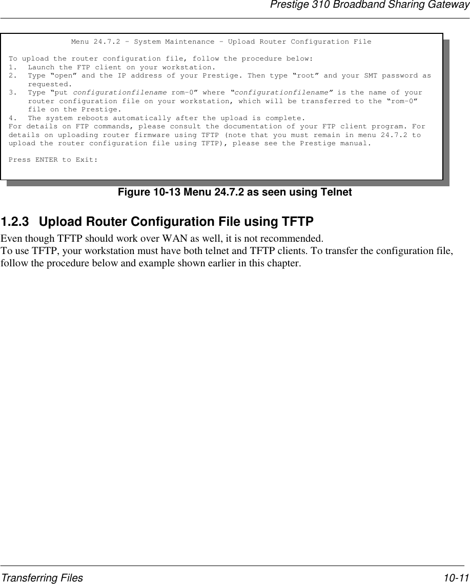 Prestige 310 Broadband Sharing GatewayTransferring Files 10-11Figure 10-13 Menu 24.7.2 as seen using Telnet1.2.3  Upload Router Configuration File using TFTPEven though TFTP should work over WAN as well, it is not recommended.To use TFTP, your workstation must have both telnet and TFTP clients. To transfer the configuration file,follow the procedure below and example shown earlier in this chapter.Menu 24.7.2 – System Maintenance - Upload Router Configuration FileTo upload the router configuration file, follow the procedure below:1. Launch the FTP client on your workstation.2. Type “open” and the IP address of your Prestige. Then type “root” and your SMT password asrequested.3. Type “put configurationfilename rom-0” where “configurationfilename” is the name of yourrouter configuration file on your workstation, which will be transferred to the “rom-0”file on the Prestige.4. The system reboots automatically after the upload is complete.For details on FTP commands, please consult the documentation of your FTP client program. Fordetails on uploading router firmware using TFTP (note that you must remain in menu 24.7.2 toupload the router configuration file using TFTP), please see the Prestige manual.Press ENTER to Exit: