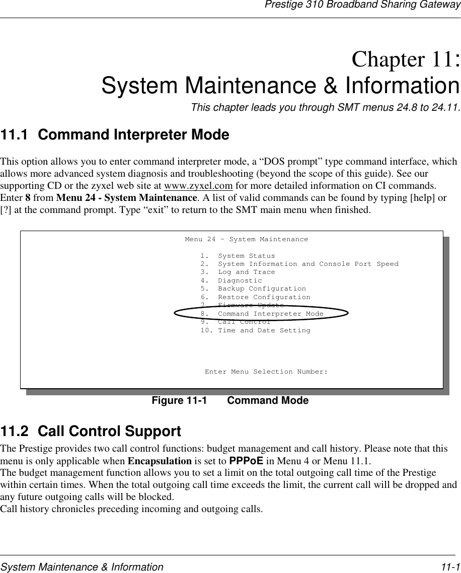 Prestige 310 Broadband Sharing GatewaySystem Maintenance &amp; Information 11-1Chapter 11: System Maintenance &amp; InformationThis chapter leads you through SMT menus 24.8 to 24.11.11.1 Command Interpreter ModeThis option allows you to enter command interpreter mode, a “DOS prompt” type command interface, whichallows more advanced system diagnosis and troubleshooting (beyond the scope of this guide). See oursupporting CD or the zyxel web site at www.zyxel.com for more detailed information on CI commands.Enter 8 from Menu 24 - System Maintenance. A list of valid commands can be found by typing [help] or[?] at the command prompt. Type “exit” to return to the SMT main menu when finished.Figure 11-1 Command Mode11.2 Call Control SupportThe Prestige provides two call control functions: budget management and call history. Please note that thismenu is only applicable when Encapsulation is set to PPPoE in Menu 4 or Menu 11.1.The budget management function allows you to set a limit on the total outgoing call time of the Prestigewithin certain times. When the total outgoing call time exceeds the limit, the current call will be dropped andany future outgoing calls will be blocked.Call history chronicles preceding incoming and outgoing calls.Menu 24 - System Maintenance                         1.  System Status                         2.  System Information and Console Port Speed                         3.  Log and Trace                         4.  Diagnostic                         5.  Backup Configuration                         6.  Restore Configuration                         7.  Firmware Update                         8.  Command Interpreter Mode                         9.  Call Control                         10. Time and Date Setting                          Enter Menu Selection Number: