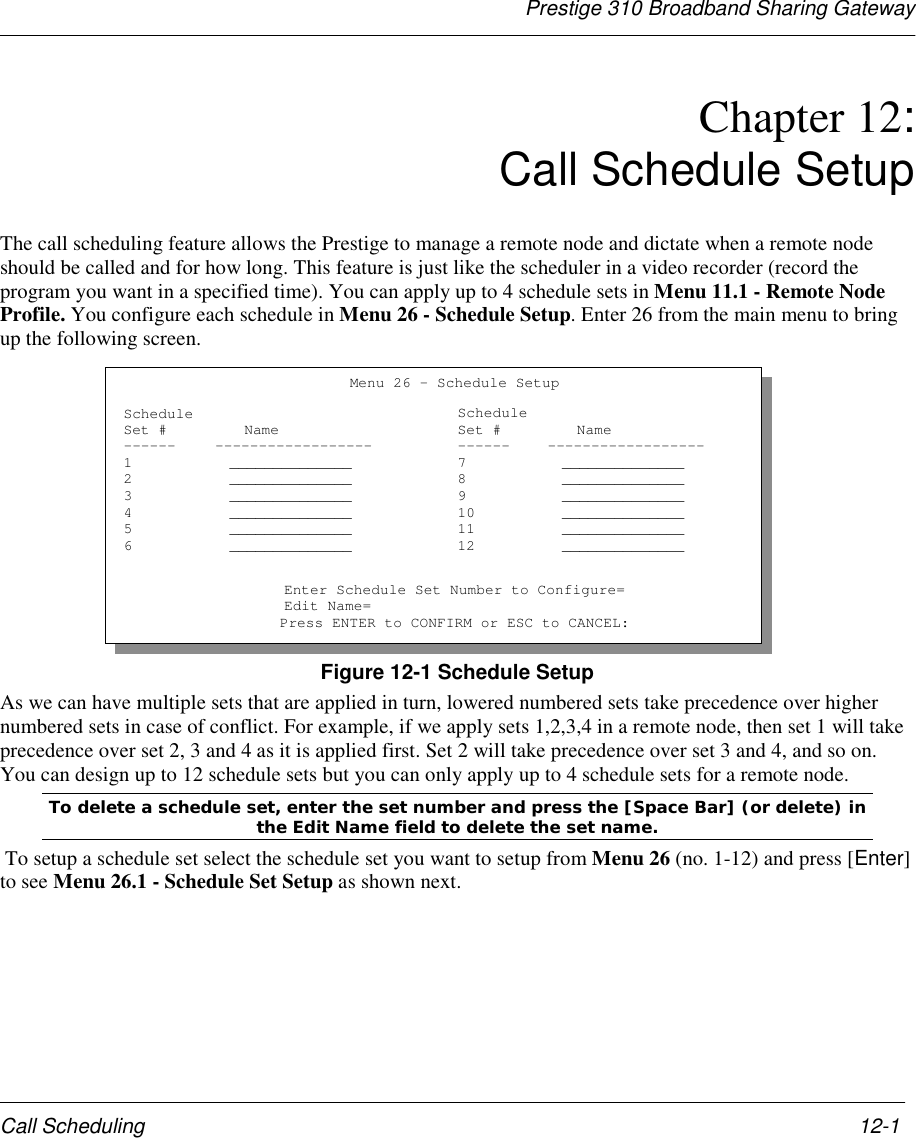 Prestige 310 Broadband Sharing GatewayCall Scheduling 12-1Chapter 12: Call Schedule SetupThe call scheduling feature allows the Prestige to manage a remote node and dictate when a remote nodeshould be called and for how long. This feature is just like the scheduler in a video recorder (record theprogram you want in a specified time). You can apply up to 4 schedule sets in Menu 11.1 - Remote NodeProfile. You configure each schedule in Menu 26 - Schedule Setup. Enter 26 from the main menu to bringup the following screen.Figure 12-1 Schedule SetupAs we can have multiple sets that are applied in turn, lowered numbered sets take precedence over highernumbered sets in case of conflict. For example, if we apply sets 1,2,3,4 in a remote node, then set 1 will takeprecedence over set 2, 3 and 4 as it is applied first. Set 2 will take precedence over set 3 and 4, and so on.You can design up to 12 schedule sets but you can only apply up to 4 schedule sets for a remote node.To delete a schedule set, enter the set number and press the [Space Bar] (or delete) inthe Edit Name field to delete the set name. To setup a schedule set select the schedule set you want to setup from Menu 26 (no. 1-12) and press [Enter]to see Menu 26.1 - Schedule Set Setup as shown next.Menu 26 - Schedule SetupScheduleSet #------123456Name------------------____________________________________________________________________________________ScheduleSet #------789101112Name------------------____________________________________________________________________________________Enter Schedule Set Number to Configure=Edit Name=Press ENTER to CONFIRM or ESC to CANCEL: