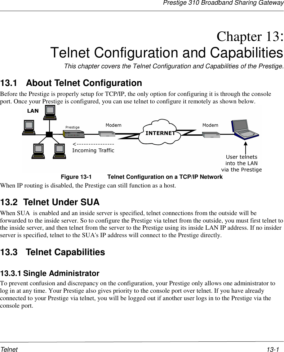 Prestige 310 Broadband Sharing GatewayTelnet 13-1Chapter 13:Telnet Configuration and CapabilitiesThis chapter covers the Telnet Configuration and Capabilities of the Prestige.13.1   About Telnet ConfigurationBefore the Prestige is properly setup for TCP/IP, the only option for configuring it is through the consoleport. Once your Prestige is configured, you can use telnet to configure it remotely as shown below.Figure 13-1 Telnet Configuration on a TCP/IP NetworkWhen IP routing is disabled, the Prestige can still function as a host.13.2  Telnet Under SUAWhen SUA  is enabled and an inside server is specified, telnet connections from the outside will beforwarded to the inside server. So to configure the Prestige via telnet from the outside, you must first telnet tothe inside server, and then telnet from the server to the Prestige using its inside LAN IP address. If no insiderserver is specified, telnet to the SUA&apos;s IP address will connect to the Prestige directly.13.3   Telnet Capabilities13.3.1 Single AdministratorTo prevent confusion and discrepancy on the configuration, your Prestige only allows one administrator tolog in at any time. Your Prestige also gives priority to the console port over telnet. If you have alreadyconnected to your Prestige via telnet, you will be logged out if another user logs in to the Prestige via theconsole port.