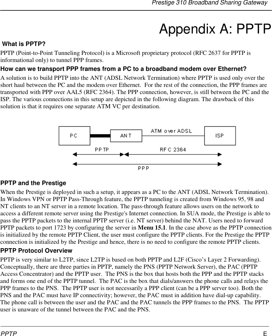 Prestige 310 Broadband Sharing GatewayPPTP EAppendix A: PPTP What is PPTP?PPTP (Point-to-Point Tunneling Protocol) is a Microsoft proprietary protocol (RFC 2637 for PPTP isinformational only) to tunnel PPP frames.How can we transport PPP frames from a PC to a broadband modem over Ethernet?A solution is to build PPTP into the ANT (ADSL Network Termination) where PPTP is used only over theshort haul between the PC and the modem over Ethernet.  For the rest of the connection, the PPP frames aretransported with PPP over AAL5 (RFC 2364). The PPP connection, however, is still between the PC and theISP. The various connections in this setup are depicted in the following diagram. The drawback of thissolution is that it requires one separate ATM VC per destination.PPTP and the PrestigeWhen the Prestige is deployed in such a setup, it appears as a PC to the ANT (ADSL Network Termination).In Windows VPN or PPTP Pass-Through feature, the PPTP tunneling is created from Windows 95, 98 andNT clients to an NT server in a remote location. The pass-through feature allows users on the network toaccess a different remote server using the Prestige&apos;s Internet connection. In SUA mode, the Prestige is able topass the PPTP packets to the internal PPTP server (i.e. NT server) behind the NAT. Users need to forwardPPTP packets to port 1723 by configuring the server in Menu 15.1. In the case above as the PPTP connectionis initialized by the remote PPTP Client, the user must configure the PPTP clients. For the Prestige the PPTPconnection is initialized by the Prestige and hence, there is no need to configure the remote PPTP clients.PPTP Protocol OverviewPPTP is very similar to L2TP, since L2TP is based on both PPTP and L2F (Cisco’s Layer 2 Forwarding).Conceptually, there are three parties in PPTP, namely the PNS (PPTP Network Server), the PAC (PPTPAccess Concentrator) and the PPTP user.  The PNS is the box that hosts both the PPP and the PPTP stacksand forms one end of the PPTP tunnel.  The PAC is the box that dials/answers the phone calls and relays thePPP frames to the PNS.  The PPTP user is not necessarily a PPP client (can be a PPP server too). Both thePNS and the PAC must have IP connectivity; however, the PAC must in addition have dial-up capability.The phone call is between the user and the PAC and the PAC tunnels the PPP frames to the PNS.  The PPTPuser is unaware of the tunnel between the PAC and the PNS.