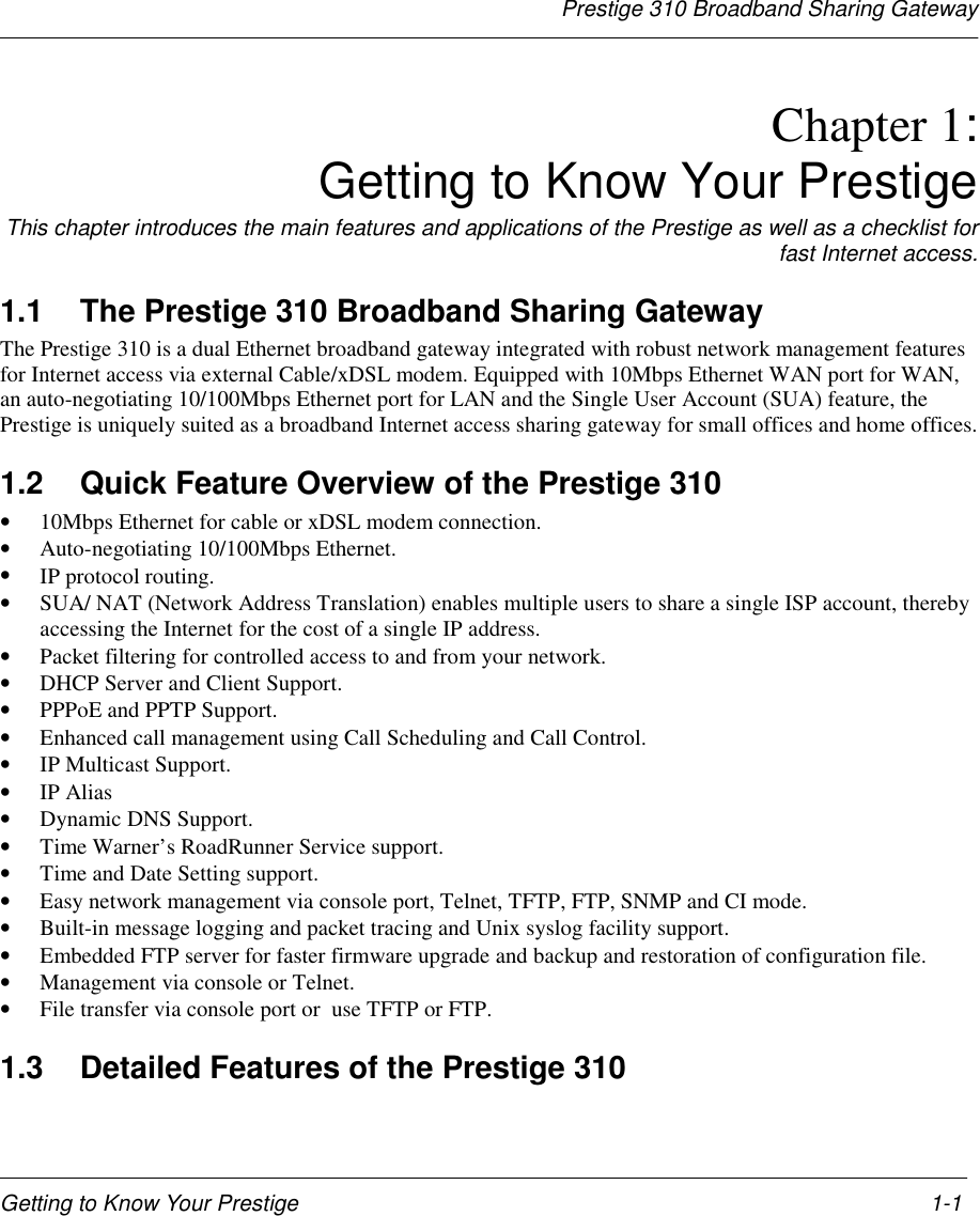 Prestige 310 Broadband Sharing GatewayGetting to Know Your Prestige 1-1Chapter 1:Getting to Know Your PrestigeThis chapter introduces the main features and applications of the Prestige as well as a checklist forfast Internet access.1.1  The Prestige 310 Broadband Sharing GatewayThe Prestige 310 is a dual Ethernet broadband gateway integrated with robust network management featuresfor Internet access via external Cable/xDSL modem. Equipped with 10Mbps Ethernet WAN port for WAN,an auto-negotiating 10/100Mbps Ethernet port for LAN and the Single User Account (SUA) feature, thePrestige is uniquely suited as a broadband Internet access sharing gateway for small offices and home offices.1.2  Quick Feature Overview of the Prestige 310• 10Mbps Ethernet for cable or xDSL modem connection.• Auto-negotiating 10/100Mbps Ethernet.• IP protocol routing.• SUA/ NAT (Network Address Translation) enables multiple users to share a single ISP account, therebyaccessing the Internet for the cost of a single IP address.• Packet filtering for controlled access to and from your network.• DHCP Server and Client Support.• PPPoE and PPTP Support.• Enhanced call management using Call Scheduling and Call Control.• IP Multicast Support.• IP Alias• Dynamic DNS Support.• Time Warner’s RoadRunner Service support.• Time and Date Setting support.• Easy network management via console port, Telnet, TFTP, FTP, SNMP and CI mode.• Built-in message logging and packet tracing and Unix syslog facility support.• Embedded FTP server for faster firmware upgrade and backup and restoration of configuration file.• Management via console or Telnet.• File transfer via console port or  use TFTP or FTP.1.3  Detailed Features of the Prestige 310