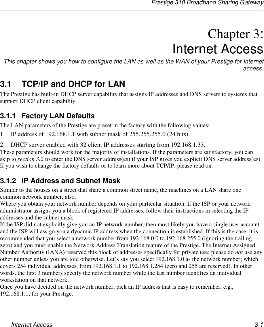 Prestige 310 Broadband Sharing GatewayInternet Access 3-1Chapter 3:Internet AccessThis chapter shows you how to configure the LAN as well as the WAN of your Prestige for Internetaccess.3.1  TCP/IP and DHCP for LANThe Prestige has built-in DHCP server capability that assigns IP addresses and DNS servers to systems thatsupport DHCP client capability.3.1.1 Factory LAN DefaultsThe LAN parameters of the Prestige are preset in the factory with the following values:1. IP address of 192.168.1.1 with subnet mask of 255.255.255.0 (24 bits)2. DHCP server enabled with 32 client IP addresses starting from 192.168.1.33.These parameters should work for the majority of installations. If the parameters are satisfactory, you canskip to section 3.2 to enter the DNS server address(es) if your ISP gives you explicit DNS server address(es).If you wish to change the factory defaults or to learn more about TCP/IP, please read on.3.1.2  IP Address and Subnet MaskSimilar to the houses on a street that share a common street name, the machines on a LAN share onecommon network number, also.Where you obtain your network number depends on your particular situation. If the ISP or your networkadministrator assigns you a block of registered IP addresses, follow their instructions in selecting the IPaddresses and the subnet mask.If the ISP did not explicitly give you an IP network number, then most likely you have a single user accountand the ISP will assign you a dynamic IP address when the connection is established. If this is the case, it isrecommended that you select a network number from 192.168.0.0 to 192.168.255.0 (ignoring the trailingzero) and you must enable the Network Address Translation feature of the Prestige. The Internet AssignedNumber Authority (IANA) reserved this block of addresses specifically for private use; please do not use anyother number unless you are told otherwise. Let’s say you select 192.168.1.0 as the network number; whichcovers 254 individual addresses, from 192.168.1.1 to 192.168.1.254 (zero and 255 are reserved). In otherwords, the first 3 numbers specify the network number while the last number identifies an individualworkstation on that network.Once you have decided on the network number, pick an IP address that is easy to remember, e.g.,192.168.1.1, for your Prestige.