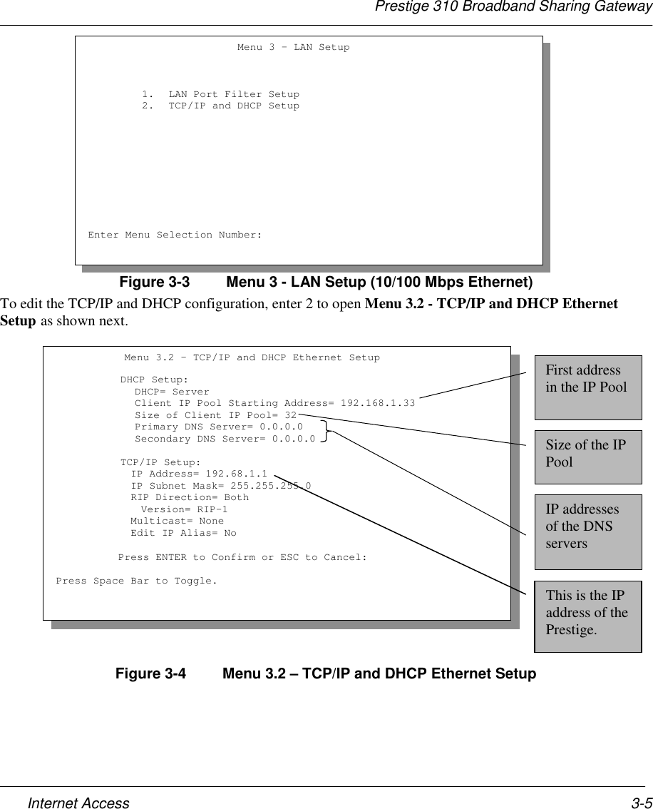 Prestige 310 Broadband Sharing GatewayInternet Access 3-5Figure 3-3  Menu 3 - LAN Setup (10/100 Mbps Ethernet)To edit the TCP/IP and DHCP configuration, enter 2 to open Menu 3.2 - TCP/IP and DHCP EthernetSetup as shown next.Figure 3-4  Menu 3.2 – TCP/IP and DHCP Ethernet Setup                        Menu 3 – LAN Setup1. LAN Port Filter Setup2. TCP/IP and DHCP SetupEnter Menu Selection Number:           Menu 3.2 - TCP/IP and DHCP Ethernet Setup     DHCP Setup:      DHCP= Server      Client IP Pool Starting Address= 192.168.1.33      Size of Client IP Pool= 32      Primary DNS Server= 0.0.0.0      Secondary DNS Server= 0.0.0.0     TCP/IP Setup:     IP Address= 192.68.1.1     IP Subnet Mask= 255.255.255.0     RIP Direction= Both     Version= RIP-1            Multicast= None            Edit IP Alias= No          Press ENTER to Confirm or ESC to Cancel:Press Space Bar to Toggle.First addressin the IP PoolSize of the IPPoolIP addressesof the DNSserversThis is the IPaddress of thePrestige.