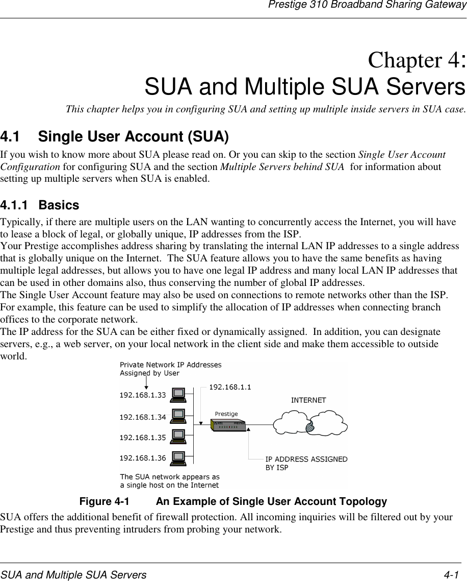 Prestige 310 Broadband Sharing GatewaySUA and Multiple SUA Servers 4-1Chapter 4:SUA and Multiple SUA ServersThis chapter helps you in configuring SUA and setting up multiple inside servers in SUA case.4.1  Single User Account (SUA)If you wish to know more about SUA please read on. Or you can skip to the section Single User AccountConfiguration for configuring SUA and the section Multiple Servers behind SUA  for information aboutsetting up multiple servers when SUA is enabled.4.1.1 BasicsTypically, if there are multiple users on the LAN wanting to concurrently access the Internet, you will haveto lease a block of legal, or globally unique, IP addresses from the ISP.Your Prestige accomplishes address sharing by translating the internal LAN IP addresses to a single addressthat is globally unique on the Internet.  The SUA feature allows you to have the same benefits as havingmultiple legal addresses, but allows you to have one legal IP address and many local LAN IP addresses thatcan be used in other domains also, thus conserving the number of global IP addresses.The Single User Account feature may also be used on connections to remote networks other than the ISP.For example, this feature can be used to simplify the allocation of IP addresses when connecting branchoffices to the corporate network.The IP address for the SUA can be either fixed or dynamically assigned.  In addition, you can designateservers, e.g., a web server, on your local network in the client side and make them accessible to outsideworld.Figure 4-1 An Example of Single User Account TopologySUA offers the additional benefit of firewall protection. All incoming inquiries will be filtered out by yourPrestige and thus preventing intruders from probing your network.