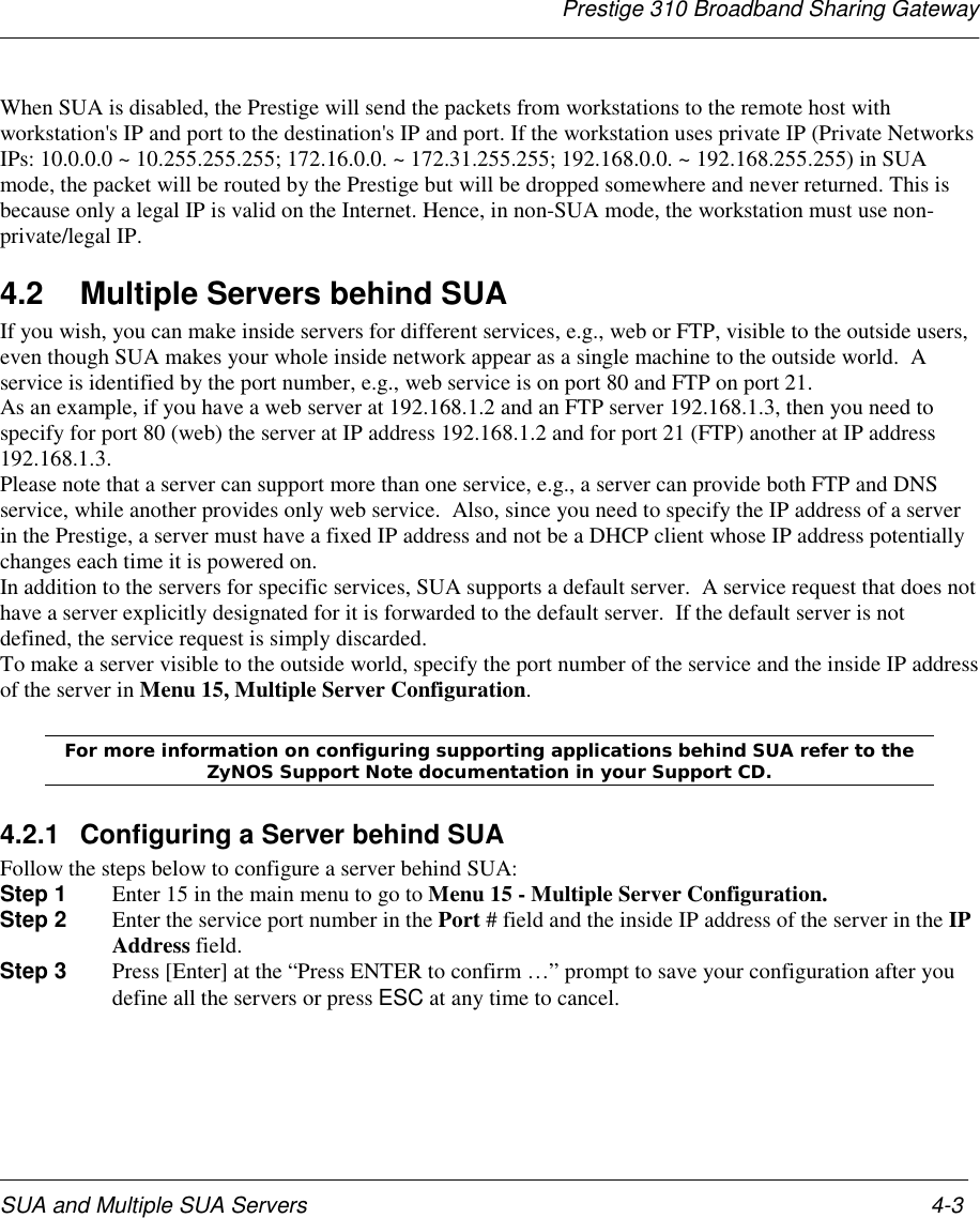 Prestige 310 Broadband Sharing GatewaySUA and Multiple SUA Servers 4-3When SUA is disabled, the Prestige will send the packets from workstations to the remote host withworkstation&apos;s IP and port to the destination&apos;s IP and port. If the workstation uses private IP (Private NetworksIPs: 10.0.0.0 ~ 10.255.255.255; 172.16.0.0. ~ 172.31.255.255; 192.168.0.0. ~ 192.168.255.255) in SUAmode, the packet will be routed by the Prestige but will be dropped somewhere and never returned. This isbecause only a legal IP is valid on the Internet. Hence, in non-SUA mode, the workstation must use non-private/legal IP.4.2  Multiple Servers behind SUAIf you wish, you can make inside servers for different services, e.g., web or FTP, visible to the outside users,even though SUA makes your whole inside network appear as a single machine to the outside world.  Aservice is identified by the port number, e.g., web service is on port 80 and FTP on port 21.As an example, if you have a web server at 192.168.1.2 and an FTP server 192.168.1.3, then you need tospecify for port 80 (web) the server at IP address 192.168.1.2 and for port 21 (FTP) another at IP address192.168.1.3.Please note that a server can support more than one service, e.g., a server can provide both FTP and DNSservice, while another provides only web service.  Also, since you need to specify the IP address of a serverin the Prestige, a server must have a fixed IP address and not be a DHCP client whose IP address potentiallychanges each time it is powered on.In addition to the servers for specific services, SUA supports a default server.  A service request that does nothave a server explicitly designated for it is forwarded to the default server.  If the default server is notdefined, the service request is simply discarded.To make a server visible to the outside world, specify the port number of the service and the inside IP addressof the server in Menu 15, Multiple Server Configuration.For more information on configuring supporting applications behind SUA refer to theZyNOS Support Note documentation in your Support CD.4.2.1  Configuring a Server behind SUAFollow the steps below to configure a server behind SUA:Step 1  Enter 15 in the main menu to go to Menu 15 - Multiple Server Configuration.Step 2  Enter the service port number in the Port # field and the inside IP address of the server in the IPAddress field.Step 3  Press [Enter] at the “Press ENTER to confirm …” prompt to save your configuration after youdefine all the servers or press ESC at any time to cancel.