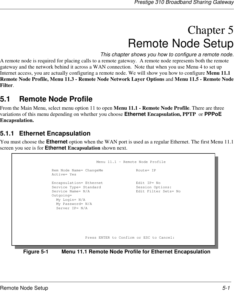 Prestige 310 Broadband Sharing GatewayRemote Node Setup 5-1Chapter 5Remote Node SetupThis chapter shows you how to configure a remote node.A remote node is required for placing calls to a remote gateway.  A remote node represents both the remotegateway and the network behind it across a WAN connection.  Note that when you use Menu 4 to set upInternet access, you are actually configuring a remote node. We will show you how to configure Menu 11.1Remote Node Profile, Menu 11.3 - Remote Node Network Layer Options and Menu 11.5 - Remote NodeFilter.5.1  Remote Node ProfileFrom the Main Menu, select menu option 11 to open Menu 11.1 - Remote Node Profile. There are threevariations of this menu depending on whether you choose Ethernet Encapsulation, PPTP  or PPPoEEncapsulation.5.1.1 Ethernet EncapsulationYou must choose the Ethernet option when the WAN port is used as a regular Ethernet. The first Menu 11.1screen you see is for Ethernet Encapsulation shown next.Figure 5-1 Menu 11.1 Remote Node Profile for Ethernet Encapsulation                         Menu 11.1 - Remote Node Profile     Rem Node Name= ChangeMe Route= IP     Active= Yes     Encapsulation= Ethernet Edit IP= No     Service Type= Standard Session Options:     Service Name= N/A Edit Filter Sets= No     Outgoing=       My Login= N/A       My Password= N/A       Server IP= N/A                    Press ENTER to Confirm or ESC to Cancel: